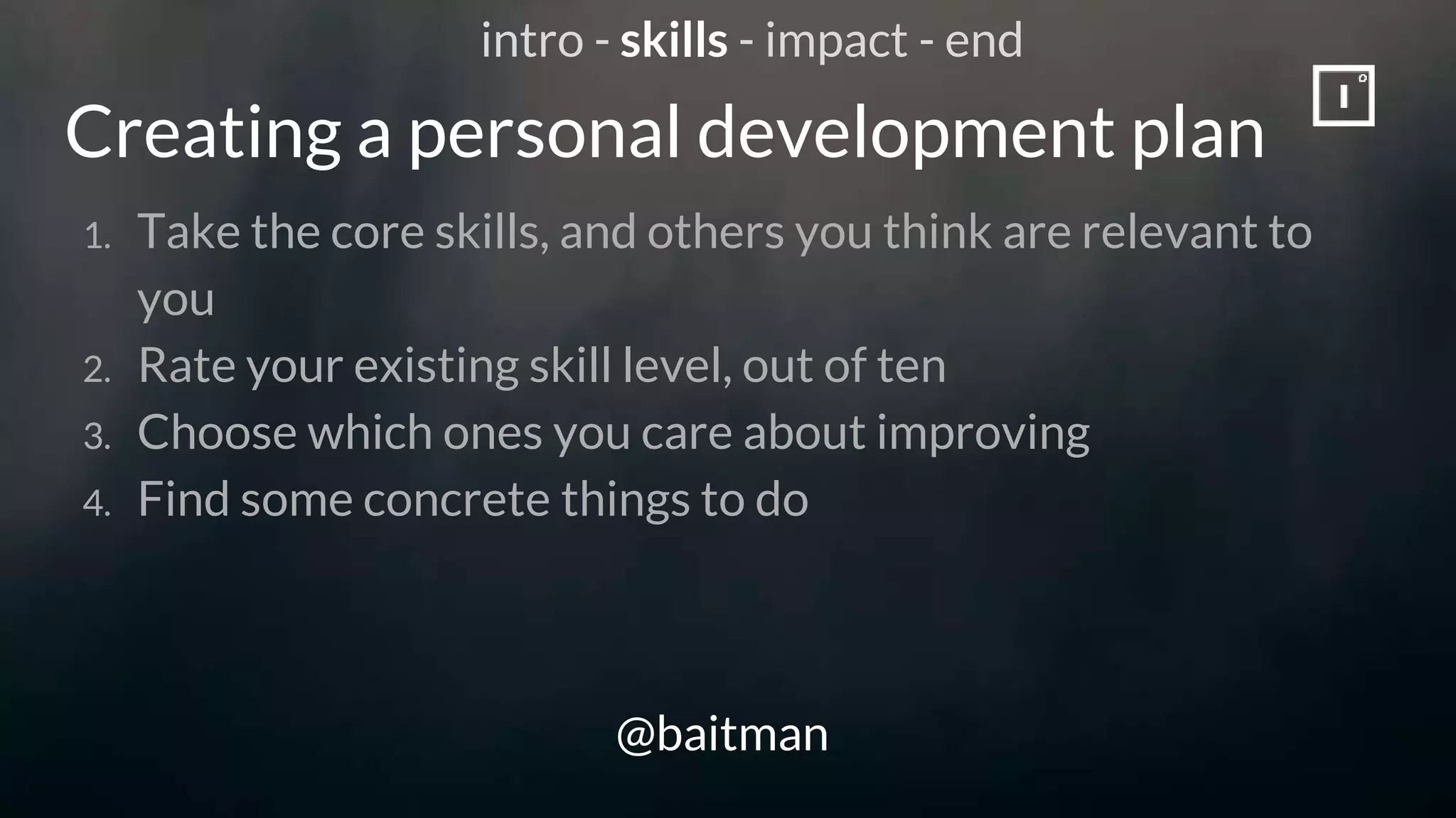 Creating a personal development plan
@baitman
1. Take the core skills, and others you think are relevant to
you
2. Rate your existing skill level, out of ten
3. Choose which ones you care about improving
4. Find some concrete things to do
intro - skills - impact - end
 