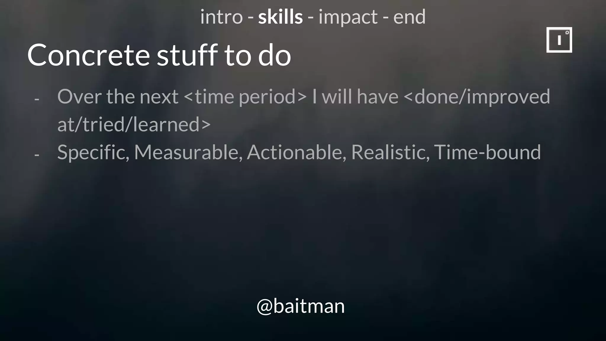 Concrete stuff to do
@baitman
- Over the next <time period> I will have <done/improved
at/tried/learned>
- Specific, Measurable, Actionable, Realistic, Time-bound
intro - skills - impact - end
 
