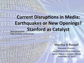Current	
  Disrup,ons	
  in	
  Media:	
  
Earthquakes	
  or	
  New	
  Openings?	
  
Stanford	
  as	
  Catalyst	
  
@martharussell	
  
hGp://mediax.stanford.edu	
  

Martha	
  G	
  Russell	
  
Execu0ve	
  Director,	
  	
  
mediaX	
  at	
  Stanford	
  University	
  
Senior	
  Research	
  Scholar,	
  HSTAR	
  
December	
  10,	
  2013	
  

 