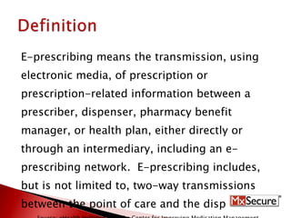 E-prescribing means the transmission, using  electronic media, of prescription or  prescription-related information between a  prescriber, dispenser, pharmacy benefit  manager, or health plan, either directly or  through an intermediary, including an e- prescribing network.  E-prescribing includes, but is not limited to, two-way transmissions  between the point of care and the dispenser. Source: eHealth Initiative and The Center for Improving Medication Management.  Electronic Prescribing: Becoming Mainstream Practice.  June, 2008. 