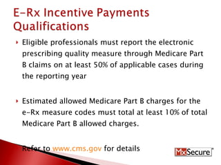 Eligible professionals must report the electronic prescribing quality measure through Medicare Part B claims on at least 50% of applicable cases during the reporting year Estimated allowed Medicare Part B charges for the e-Rx measure codes must total at least 10% of total Medicare Part B allowed charges. Refer to  www.cms.gov  for details 