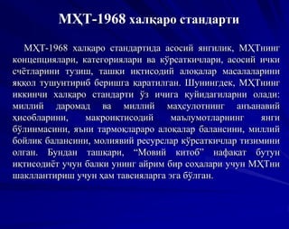 МҲТ-1968 халқаро стандарти
МҲТ-1968 халқаро стандартида асосий янгилик, МҲТнинг
концепциялари, категориялари ва кўрсаткичлари, асосий ички
счётларини тузиш, ташқи иқтисодий алоқалар масалаларини
яққол тушунтириб беришга қаратилган. Шунингдек, МҲТнинг
иккинчи халқаро стандарти ўз ичига қуйидагиларни олади:
миллий даромад ва миллий маҳсулотнинг анъанавий
ҳисобларини, макроиқтисодий маълумотларнинг янги
бўлинмасини, яъни тармоқлараро алоқалар балансини, миллий
бойлик балансини, молиявий ресурслар кўрсаткичлар тизимини
олган. Бундан ташқари, “Мовий китоб” нафақат бутун
иқтисодиёт учун балки унинг айрим бир соҳалари учун МҲТни
шакллантириш учун ҳам тавсияларга эга бўлган.
 