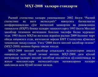 МҲТ-2008 халқаро стандарти
Расмий статистика халқаро уюшмасининг 2002 йилги “Расмий
статистика ва янги иқтисодиёт” мавзусига бағишланган
конференциясидан сўнг иқтисодий ҳамкорлик ва ривожланиш
ташкилоти (ИҲРТ) бошқа халқаро ташкилотларга 1993 йилги Миллий
ҳисоблар тизимини янгилашни бошлаш таклифи билан мурожаат
этди. 1993 йилги МҲТни янгилаш жараёни расман 2009 йилнинг март
ойида ниҳоясига етди, янгиланган версия БМТ Статистика қўмитаси
томонидан маъқулланди. Унга “2008 йилги миллий ҳисоблар тизими”
(МҲТ-2008) номини бериш тавсия этилди.
МҲТ-2008 миллий ҳисоблар соҳасидаги ислохотларни амалга
оширишда асос бўлиб хизмат қилади. МҲТ-2008 даги кўплаб
янгиликлар халқаро миллий ҳисоблар амалиётида қўлланилмоқда ва
жаҳон мамлакатлари иқтисодиётлари натижаларини халқаро
қиёслашда асос бўлиб хизмат қилади.
 