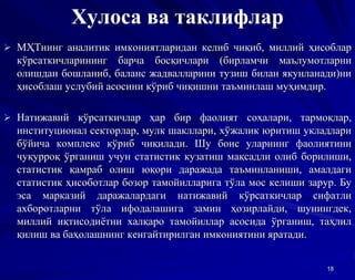 Хулоса ва таклифлар
 МҲТнинг аналитик имкониятларидан келиб чиқиб, миллий ҳисоблар
кўрсаткичларининг барча босқичлари (бирламчи маълумотларни
олишдан бошланиб, баланс жадвалларини тузиш билан якунланади)ни
ҳисоблаш услубий асосини кўриб чиқишни таъминлаш муҳимдир.
 Натижавий кўрсаткичлар ҳар бир фаолият соҳалари, тармоқлар,
институционал секторлар, мулк шакллари, хўжалик юритиш укладлари
бўйича комплекс кўриб чиқилади. Шу боис уларнинг фаолиятини
чуқурроқ ўрганиш учун статистик кузатиш мақсадли олиб борилиши,
статистик қамраб олиш юқори даражада таъминланиши, амалдаги
статистик ҳисоботлар бозор тамойилларига тўла мос келиши зарур. Бу
эса марказий даражалардаги натижавий кўрсаткичлар сифатли
ахборотларни тўла ифодалашига замин ҳозирлайди, шунингдек,
миллий иқтисодиётни халқаро тамойиллар асосида ўрганиш, таҳлил
қилиш ва баҳолашнинг кенгайтирилган имкониятини яратади.
18
 