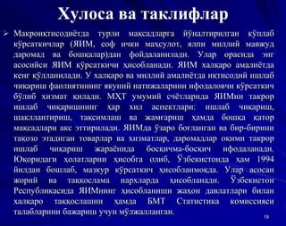 Хулоса ва таклифлар
 Макроиқтисодиётда турли мақсадларга йўналтирилган кўплаб
кўрсаткичлар (ЯИМ, соф ички маҳсулот, ялпи миллий мавжуд
даромад ва бошқалар)дан фойдаланилади. Улар орасида энг
асосийси ЯИМ кўрсаткичи ҳисобланади. ЯИМ халқаро амалиётда
кенг қўлланилади. У халқаро ва миллий амалиётда иқтисодий ишлаб
чиқариш фаолиятининг якуний натижаларини ифодаловчи кўрсаткич
бўлиб хизмат қилади. МҲТ умумий счётларида ЯИМни такрор
ишлаб чиқаришнинг ҳар хил аспектлари: ишлаб чиқариш,
шакллантириш, тақсимлаш ва жамғариш ҳамда бошқа қатор
мақсадлари акс эттирилади. ЯИМда ўзаро боғланган ва бир-бирини
тақозо этадиган товарлар ва хизматлар, даромадлар оқими такрор
ишлаб чиқариш жараёнида босқичма-босқич ифодаланади.
Юқоридаги ҳолатларни ҳисобга олиб, Ўзбекистонда ҳам 1994
йилдан бошлаб, мазкур кўрсаткич ҳисобланмоқда. Улар асосан
жорий ва таққослама нархларда ҳисобланади. Ўзбекистон
Республикасида ЯИМнинг ҳисобланиши жаҳон давлатлари билан
халқаро таққослашни ҳамда БМТ Статистика комиссияси
талабларини бажариш учун мўлжалланган. 19
 