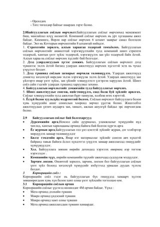 - Өрсөлдөх
- Төгс төгөлдөр байхыг шаардах зэрэг болно.
2.8Байгууллагын соёлын өөрчлөлт:Байгууллагын соёлыг өөрчлөхөд менежмент
биш, манлайлал илүү нөлөөтэй. Компаний соёлыг өөрчлөх нь урт хугацааны ажил
байдаг. Каммингс, Ворли нар соёлыг өөрчлөх 6 алхамт зааврыг санал болгосон
байдаг. Энэ нь Коттерын өөрчлөлтийн 8 алхамтай нийцдэг.
1. Стратегийн зорилго, алсын хараагаа тодорхой томъёолох. Байгууллагын
соёлын өөрчлөлтийг амжилттай хэрэгжүүлэхийн тулд компаний шинэ стратеги
тодорхой, хамтын үнэт зүйлс тодорхой, хэрэгжүүлэх зан үйл тодорхой байх ёстой.
Алсын хараа нь соёлыг өөрчлөх хүслийг бий болгодог.
2. Дээд удирдлагуудын зүгээс дэмжих. Байгууллагын соёлын өөрчлөлт дээд
түвшнээс эхлэх ёстой бөгөөд удирдах ажилтнууд өөрчлөх хүсэлтэй эсэх нь чухал
үзүүлэлт болдог.
3. Дээд түвшинд соёлын загварыг өөрчилж төлөвшүүлэх. Удирдах ажилтнууд
дэмжээд зогсохгүй өөрсдөө эхлэн хэрэгжүүлж эхлэх ёстой. Удирдах ажилтнууд зан
үйлээрээ ямар үнэт зүйлс, зан үйлийг хэвшүүлэхээ үлгэрлэн харуулах ёстой. Шинэ
соёл сайн гэдгийг удирдах түвшинд харуулвал зохино.
4. Байгууллагын өөрчлөлтийг дэмжихийн тулд байгууллагыг өөрчлөх.
5. Шинэ ажилтнуудыг сонгож, нийгэмшүүлэх, саад болж буй зүйлийг арилгах.
Соёлыг хэвшүүлэхийн тулд ажилтан бүрт таниулж, холбож өгөх хэрэгтэй.
6. Ёсзүй болон хуульзүйд мэдрэмтгий болгох. Соёлын өөрчлөлт байгууллага болон
хувь хүмүүсийн ашиг сонихлын хооронд зөрчил үүсгэж болно. Жишээлбэл
ажилтнуудын үнэнч шударга зан, хяналт, ажлын аюулгүй байдал эрс өөрчлөгдөж
болно.
2.9
•

Байгууллагын соёлыг бий болгохаргууд
Дурсамжийн арга,Номлол сайн дууриалал, уламжлалыг хүмүүсийн нүд
чихэнд, хамтын харилцааны орчинд байнга бий болгон хүргэх арга
•
Ёс журмын арга,Байгууллагын гол үнэ цэнэтэй зүйлийг журам, дэг хэлбэрээр
мөрдүүлэх замаар төлөвшүүлдэг
•
Билэг тэмдгийн арга, Ямар нэг материаллаг зүйлийг сонгон авч хүндтэй
байранд тавьж байнга ёслол хүндэтгэл үзүүлэх замаар ажиллагсад гишүүдийг
хүмүүжүүлдэг.
•
Хэл, Байгууллага зөвхөн өөрийн дотоодод хэрэглэх өвөрмөц нэр тогтож
хэрэглэдэг .
•
Компанийн түүх, өөрийн компанийн түүхийг ажилчдад судлуулж мэдүүлдэг.
•
Зарчим лоозон, Оновчтой зорилго, зарчим, лоозон бол байгууллагын соёлын
үнэт зүйл болоод зогсохгүй хүмүүсийг ихбүтээлд уриалан дуудах түлхэц
болдог.
3
Корпорацийн соёл :
Корпорацийн соёл гэдэг нь байгууллагын бүх гишүүдэд хамаарч хүлээн
зөвшөөрөгдсөн хувь хүн болон хамт олны үнэт зүйлсийн тогтолцоо юм.
3.1
Корпорацийн соёлын орчин
Корпорацийн соёлыг үүсэхэд нөлөөлдөг 4М орчин байдаг. Үүнд :
•
Мега орчинд дэлхийн түвшин
•
Макро орчинд үндэсний түвшин
•
Микро орчинд хамт олны түвшин
•
Мета орчинд ажиллагсдын түвшин хамаардаг.

 