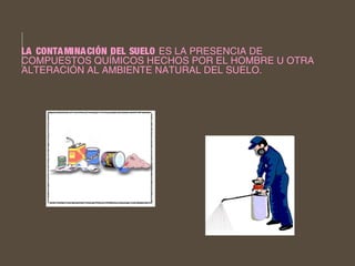 LA CONTAMINACIÓN DEL SUELO ES LA PRESENCIA DE 
COMPUESTOS QUÍMICOS HECHOS POR EL HOMBRE U OTRA 
ALTERACIÓN AL AMBIENTE NATURAL DEL SUELO. 
 