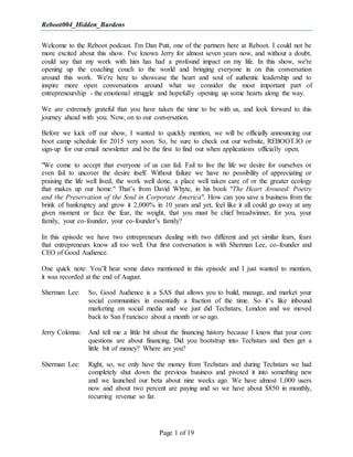 Reboot004_Hidden_Burdens
Page 1 of 19
Welcome to the Reboot podcast. I'm Dan Putt, one of the partners here at Reboot. I could not be
more excited about this show. I've known Jerry for almost seven years now, and without a doubt,
could say that my work with him has had a profound impact on my life. In this show, we're
opening up the coaching couch to the world and bringing everyone in on this conversation
around this work. We're here to showcase the heart and soul of authentic leadership and to
inspire more open conversations around what we consider the most important part of
entrepreneurship - the emotional struggle and hopefully opening up some hearts along the way.
We are extremely grateful that you have taken the time to be with us, and look forward to this
journey ahead with you. Now, on to our conversation.
Before we kick off our show, I wanted to quickly mention, we will be officially announcing our
boot camp schedule for 2015 very soon. So, be sure to check out our website, REBOOT.IO or
sign-up for our email newsletter and be the first to find out when applications officially open.
"We come to accept that everyone of us can fail. Fail to live the life we desire for ourselves or
even fail to uncover the desire itself. Without failure we have no possibility of appreciating or
praising the life well lived, the work well done, a place well taken care of or the greater ecology
that makes up our home." That’s from David Whyte, in his book "The Heart Aroused: Poetry
and the Preservation of the Soul in Corporate America". How can you save a business from the
brink of bankruptcy and grow it 2,000% in 10 years and yet, feel like it all could go away at any
given moment or face the fear, the weight, that you must be chief breadwinner, for you, your
family, your co-founder, your co-founder’s family?
In this episode we have two entrepreneurs dealing with two different and yet similar fears, fears
that entrepreneurs know all too well. Our first conversation is with Sherman Lee, co-founder and
CEO of Good Audience.
One quick note: You’ll hear some dates mentioned in this episode and I just wanted to mention,
it was recorded at the end of August.
Sherman Lee: So, Good Audience is a SAS that allows you to build, manage, and market your
social communities in essentially a fraction of the time. So it’s like inbound
marketing on social media and we just did Techstars, London and we moved
back to San Francisco about a month or so ago.
Jerry Colonna: And tell me a little bit about the financing history because I know that your core
questions are about financing. Did you bootstrap into Techstars and then get a
little bit of money? Where are you?
Sherman Lee: Right, so, we only have the money from Techstars and during Techstars we had
completely shut down the previous business and pivoted it into something new
and we launched our beta about nine weeks ago. We have almost 1,000 users
now and about two percent are paying and so we have about $850 in monthly,
recurring revenue so far.
 