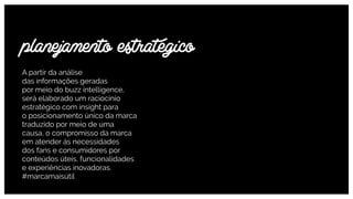 A partir da análise  
das informações geradas  
por meio do buzz intelligence,
será elaborado um raciocínio
estratégico com insight para  
o posicionamento único da marca
traduzido por meio de uma
causa, o compromisso da marca
em atender ás necessidades  
dos fans e consumidores por
conteúdos úteis, funcionalidades
e experiências inovadoras.
#marcamaisútil
planejamento estratégico
 
