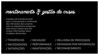 A prática do monitoramento  
para a manutenção e veriﬁcação
das interações dos usuários  
com as experiências propostas
pela marca. Dados que irão
revelar informações sobre
multiplas dimensões:
monitoramento & gestão de crises
/ TENDÊNCIAS / INOVAÇÃO / MELHORIA DE PROCESSOS
/ NECESSIDADES / PERFORMANCE / DEMANDAS POR INFORMAÇÃO
/ SATISFAÇÕES / INSATISFAÇÕES / RECONHECIMENTO
 