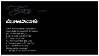 Atrair as conversas sobre temas
que orbitam o universo da marca
por meio da produção  
de conteúdo, em diversos
formatos, pautados  
nas necessidades dos fans  
e consumidores, informações
para facilitar o dia a dia  
das pessoas e agregar  
a percepção de #marcamaisútil.
desenvolvimento
 