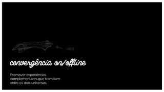 Promover experiências
complementares que transitam
entre os dois universos.
convergência on/ofﬂine
 