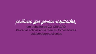 práticas que geram resultados, 
um trabalho de CO-CRIAÇÃO.
Parcerias sólidas entre marcas, fornecedores,
colaboradores, clientes
 