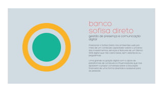 banco  
sofisa direto
gestão de presença e comunicação
digital
Posicionar o Sofisa Direto nos ambientes web por
meio de um conteúdo capacitador sobre o universo
dos investimentos, serviços e features de um Banco
100% digital que não cobra taxas, sem asteriscos ou
pegadinhas. 
Uma grande ocupação digital com o apoio de
plataformas de conteúdo e influenciadores que nos
apoiaram a propor conversas sobre a Educação
financeira de uma forma divertida e acessível para
as pessoas.
 