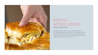 banco  
sofisa direto
video Mãozinhas
Apresentamos o Banco aos milhares de fans
da Tastemade Brasil por meio do conteúdo de uma
receita inspirada nos principais atributos do Sofisa
Direto. Uma receita de Pão a Portuguesa com Baixo
investimento e alto rendimento.
 