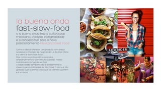 la buena onda
fast-slow-food
o la buena onda traz a cultura pop
mexicana, tradição e originalidade
e o conceito fun para o novo
posicionamento Mexican Street Food
Como a ideia é oferecer um produto com preço
acessível, o modelo de negócio do LA BUENA ONDA
é o velho e bom fast-food.
Mas como os pratos são preparados
artesanalmente e com muito cuidado, nossa
culinária está longe de ser fast.
A rotatividade também não é exatamente a
mesma de outras redes de fast-food. O clima é tão
gostoso que a última coisa que os clientes querem
é ir embora.
LOWRIDER
 