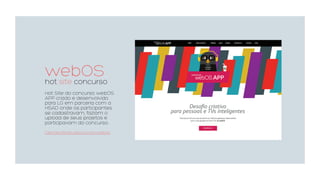 webOShot site concurso
Hot Site do concurso webOS
APP criado e desenvolvido
para LG em parceria com a
HSAD onde os participantes
se cadastravam, faziam o
upload de seus projetos e
participavam do concurso.
clientes.fishstudio.com.br/webos
 