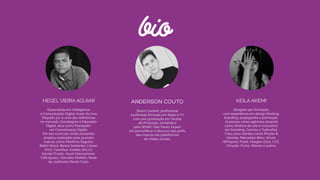 bio
HEGEL VIEIRA AGUIAR
Especialista em Inteligência  
e Comunicação Digital, Autor do livro
Etiqueta 3.0, é uma das referências  
no mercado. Estrategista e Educador
Digital, atua como Planejador  
em Comunicação Digital.  
Em seu currículo, estão presentes
projetos realizados para grandes
marcas como: Marítima Seguros,
Belkin Brasil, Banco Santanter, L’oreal,
VIVO, Carrefour, Azeites GALLO,
Garnier Fructis, Asyst Internacional,
Café Iguaçu, Sorvetes Perfetto, Rede
de Joalherias Monte Carlo.
ANDERSON COUTO
Brand Content, proﬁssional
multimídia formado em Rádio e TV
com pós graduação em Gestão  
de Produção Jornalística  
pelo SENAC-São Paulo. Expert  
em personiﬁcar o discurso dos perﬁs
das marcas nas plataformas
de mídias sociais.
KEILA AKEMI
Designer por formação,  
com experiência em design thinking,
branding, propaganda e promoção.
Já passou várias agências atuando
como diretora de arte e consultora
em branding. Cocriou a Tudicofusi.
Criou para clientes como Procter &
Gamble, Mercedes-Benz, Smart,
Whirlpool, Puket, Haagen-Dazs, CCE,
Chrysler, Puma, Warner e outros.
 