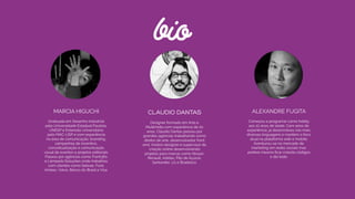 bio
MARCIA HIGUCHI
Graduada em Desenho Industrial  
pela Universidade Estadual Paulista,
UNESP e Extensão Universitária  
pelo MAC-USP e com experiência  
na área de comunicação, branding,
campanhas de incentivo,
conceitualização e comunicação
visual de eventos e projetos editoriais.
Passou por agências como Front360
e Lâmpada Soluções onde trabalhou
com clientes como Sebrae, Ford,
Ambev, Volvo, Banco do Brasil e Visa.
CLAUDIO DANTAS
Designer formado em Arte e
Multimídia com experiência de 20
anos, Cláudio Dantas passou por
grandes agências trabalhando como
diretor de arte, desenvolvedor front
end, motion designer e supervisor de
criação online desenvolvendo
projetos para marcas como Nissan,
Renault, Adidas, Pão de Açúcar,
Santander, LG e Bradesco.
ALEXANDRE FUGITA
Começou a programar como hobby
aos 10 anos de idade. Com anos de
experiência, já desenvolveu nas mais
diversas linguagens e mantém o foco
atual na plataforma web e mobile.
Aventurou-se no mercado de
marketing em redes sociais mas
prefere mesmo ﬁcar criando códigos
o dia todo.
 