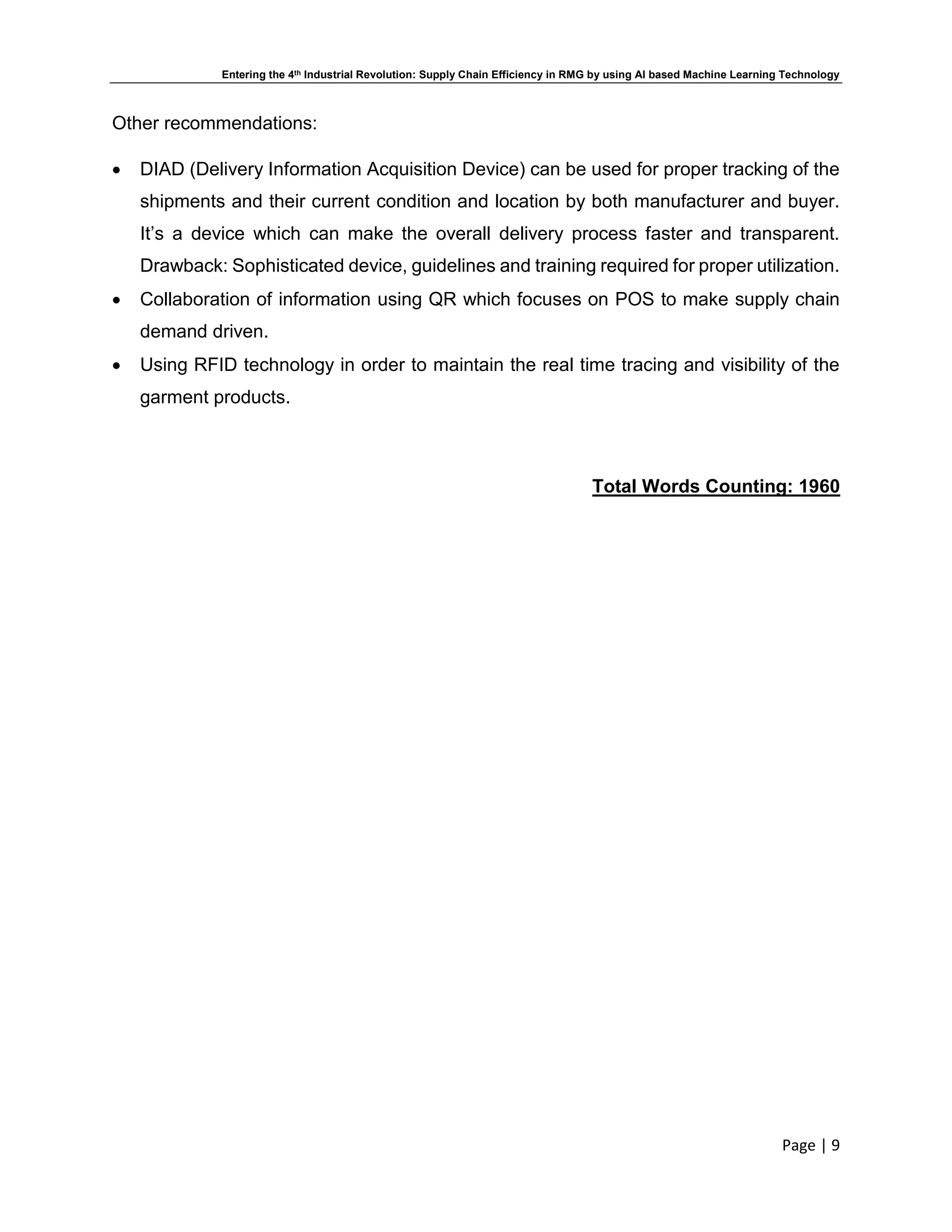 Entering the 4th Industrial Revolution: Supply Chain Efficiency in RMG by using AI based Machine Learning Technology
Page | 9
Other recommendations:
 DIAD (Delivery Information Acquisition Device) can be used for proper tracking of the
shipments and their current condition and location by both manufacturer and buyer.
It’s a device which can make the overall delivery process faster and transparent.
Drawback: Sophisticated device, guidelines and training required for proper utilization.
 Collaboration of information using QR which focuses on POS to make supply chain
demand driven.
 Using RFID technology in order to maintain the real time tracing and visibility of the
garment products.
Total Words Counting: 1960
 