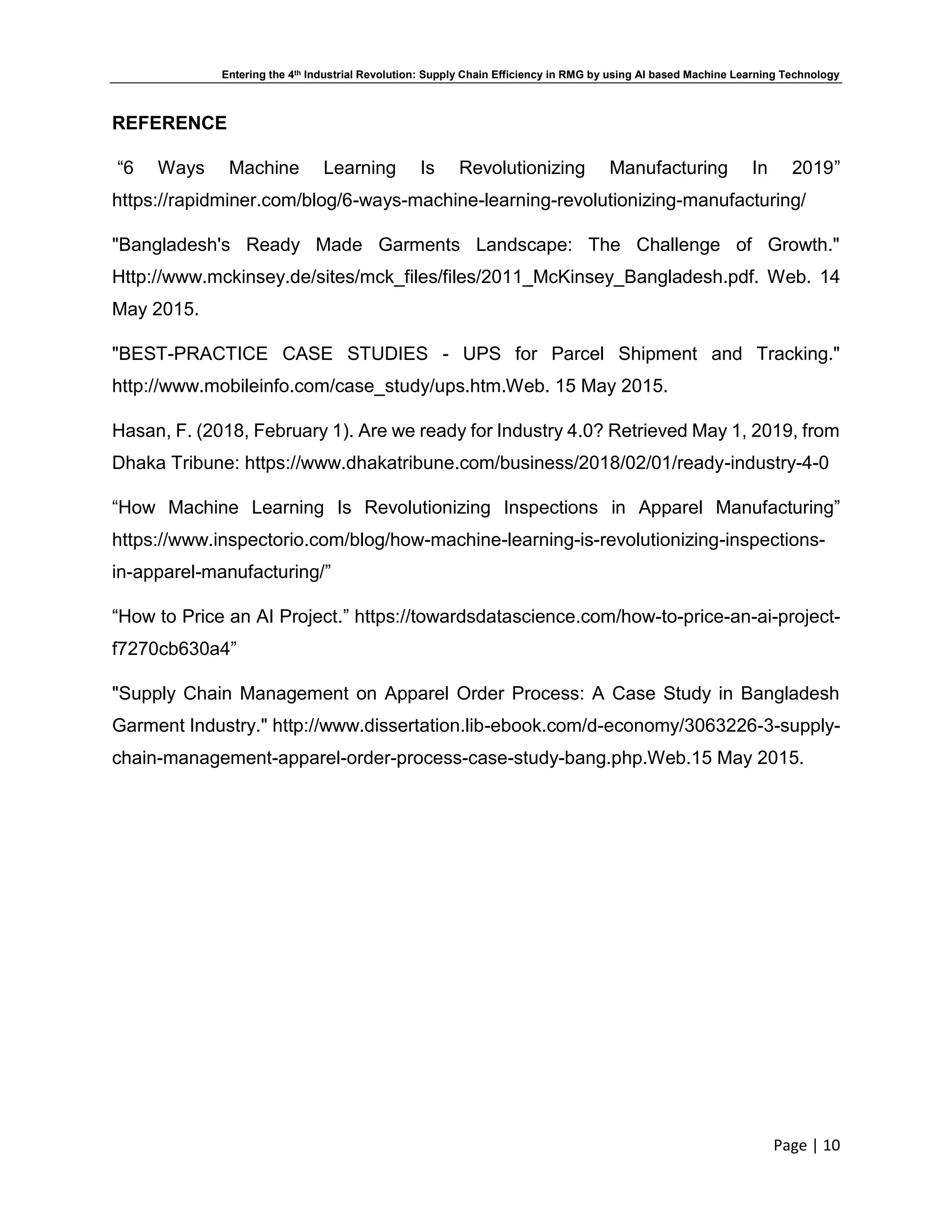 Entering the 4th Industrial Revolution: Supply Chain Efficiency in RMG by using AI based Machine Learning Technology
Page | 10
REFERENCE
“6 Ways Machine Learning Is Revolutionizing Manufacturing In 2019”
https://rapidminer.com/blog/6-ways-machine-learning-revolutionizing-manufacturing/
"Bangladesh's Ready Made Garments Landscape: The Challenge of Growth."
Http://www.mckinsey.de/sites/mck_files/files/2011_McKinsey_Bangladesh.pdf. Web. 14
May 2015.
"BEST-PRACTICE CASE STUDIES - UPS for Parcel Shipment and Tracking."
http://www.mobileinfo.com/case_study/ups.htm.Web. 15 May 2015.
Hasan, F. (2018, February 1). Are we ready for Industry 4.0? Retrieved May 1, 2019, from
Dhaka Tribune: https://www.dhakatribune.com/business/2018/02/01/ready-industry-4-0
“How Machine Learning Is Revolutionizing Inspections in Apparel Manufacturing”
https://www.inspectorio.com/blog/how-machine-learning-is-revolutionizing-inspections-
in-apparel-manufacturing/”
“How to Price an AI Project.” https://towardsdatascience.com/how-to-price-an-ai-project-
f7270cb630a4”
"Supply Chain Management on Apparel Order Process: A Case Study in Bangladesh
Garment Industry." http://www.dissertation.lib-ebook.com/d-economy/3063226-3-supply-
chain-management-apparel-order-process-case-study-bang.php.Web.15 May 2015.
 