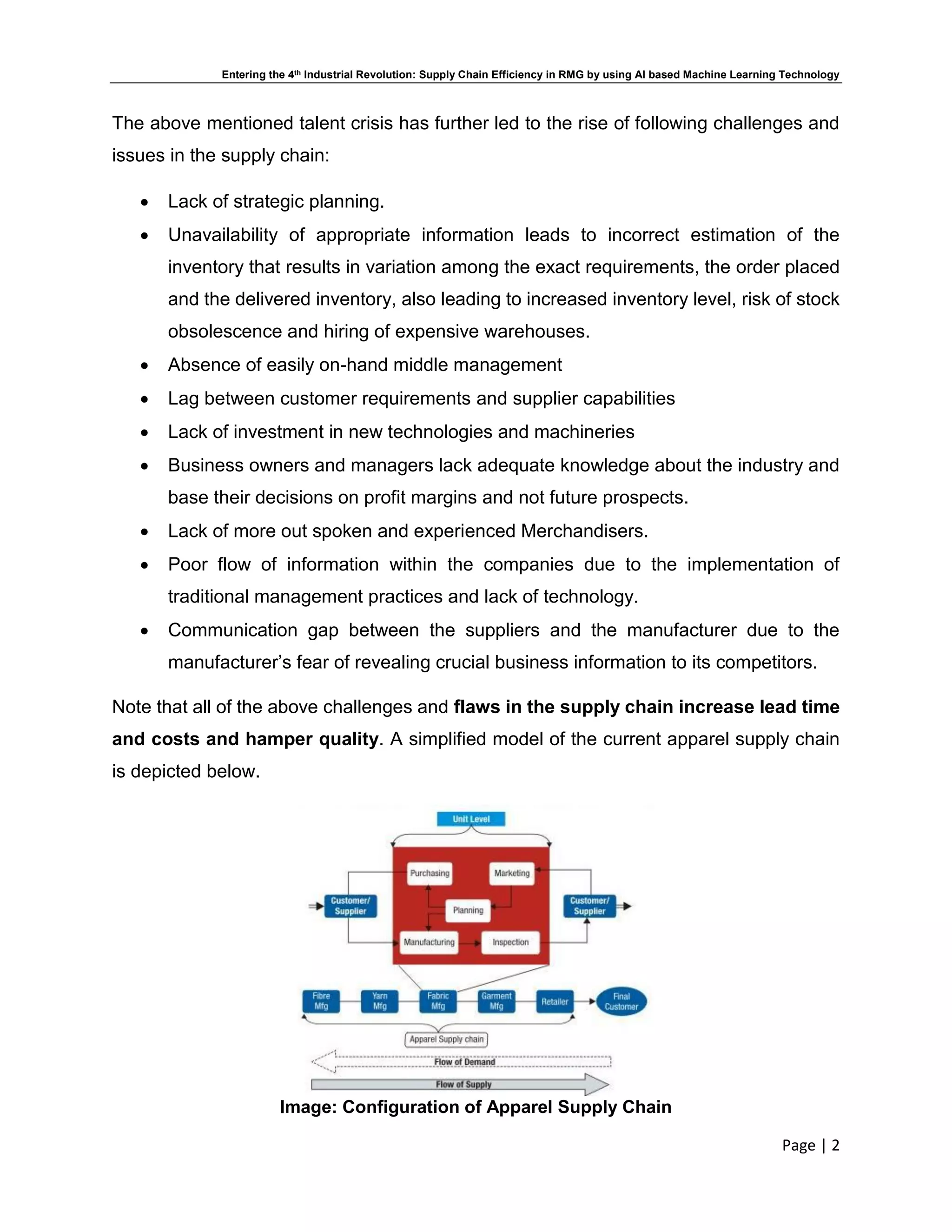 Entering the 4th Industrial Revolution: Supply Chain Efficiency in RMG by using AI based Machine Learning Technology
Page | 2
The above mentioned talent crisis has further led to the rise of following challenges and
issues in the supply chain:
 Lack of strategic planning.
 Unavailability of appropriate information leads to incorrect estimation of the
inventory that results in variation among the exact requirements, the order placed
and the delivered inventory, also leading to increased inventory level, risk of stock
obsolescence and hiring of expensive warehouses.
 Absence of easily on-hand middle management
 Lag between customer requirements and supplier capabilities
 Lack of investment in new technologies and machineries
 Business owners and managers lack adequate knowledge about the industry and
base their decisions on profit margins and not future prospects.
 Lack of more out spoken and experienced Merchandisers.
 Poor flow of information within the companies due to the implementation of
traditional management practices and lack of technology.
 Communication gap between the suppliers and the manufacturer due to the
manufacturer’s fear of revealing crucial business information to its competitors.
Note that all of the above challenges and flaws in the supply chain increase lead time
and costs and hamper quality. A simplified model of the current apparel supply chain
is depicted below.
Image: Configuration of Apparel Supply Chain
 