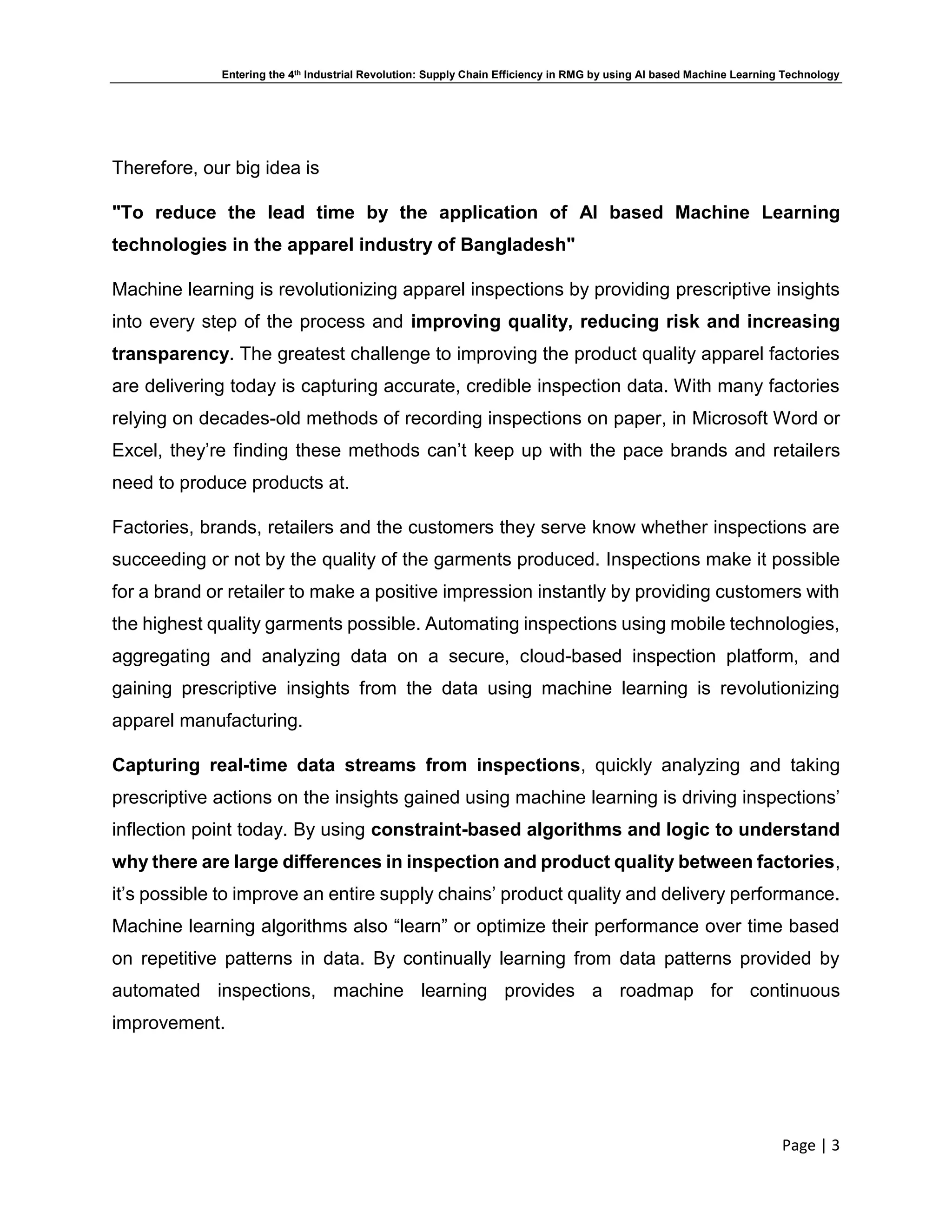 Entering the 4th Industrial Revolution: Supply Chain Efficiency in RMG by using AI based Machine Learning Technology
Page | 3
Therefore, our big idea is
"To reduce the lead time by the application of AI based Machine Learning
technologies in the apparel industry of Bangladesh"
Machine learning is revolutionizing apparel inspections by providing prescriptive insights
into every step of the process and improving quality, reducing risk and increasing
transparency. The greatest challenge to improving the product quality apparel factories
are delivering today is capturing accurate, credible inspection data. With many factories
relying on decades-old methods of recording inspections on paper, in Microsoft Word or
Excel, they’re finding these methods can’t keep up with the pace brands and retailers
need to produce products at.
Factories, brands, retailers and the customers they serve know whether inspections are
succeeding or not by the quality of the garments produced. Inspections make it possible
for a brand or retailer to make a positive impression instantly by providing customers with
the highest quality garments possible. Automating inspections using mobile technologies,
aggregating and analyzing data on a secure, cloud-based inspection platform, and
gaining prescriptive insights from the data using machine learning is revolutionizing
apparel manufacturing.
Capturing real-time data streams from inspections, quickly analyzing and taking
prescriptive actions on the insights gained using machine learning is driving inspections’
inflection point today. By using constraint-based algorithms and logic to understand
why there are large differences in inspection and product quality between factories,
it’s possible to improve an entire supply chains’ product quality and delivery performance.
Machine learning algorithms also “learn” or optimize their performance over time based
on repetitive patterns in data. By continually learning from data patterns provided by
automated inspections, machine learning provides a roadmap for continuous
improvement.
 