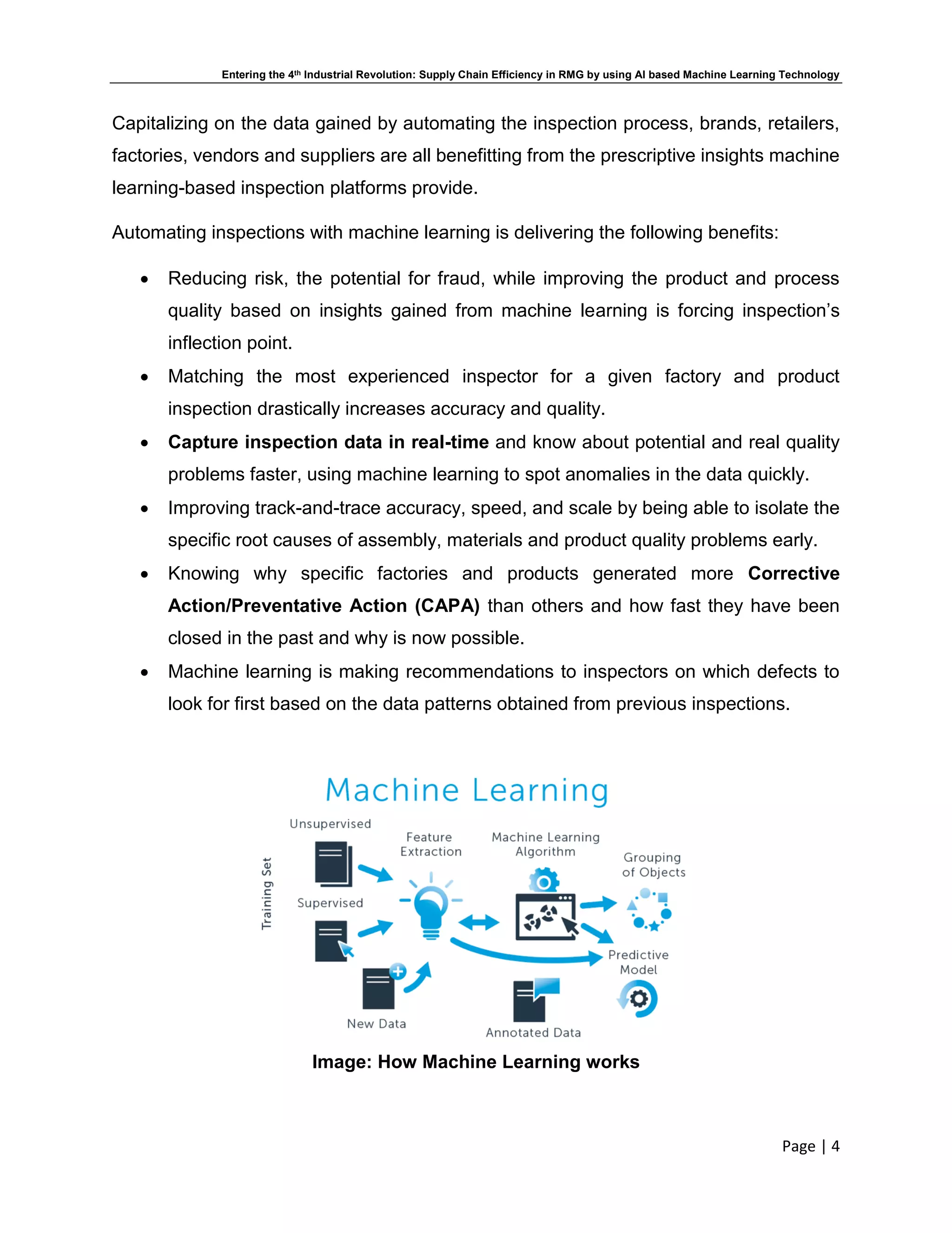 Entering the 4th Industrial Revolution: Supply Chain Efficiency in RMG by using AI based Machine Learning Technology
Page | 4
Capitalizing on the data gained by automating the inspection process, brands, retailers,
factories, vendors and suppliers are all benefitting from the prescriptive insights machine
learning-based inspection platforms provide.
Automating inspections with machine learning is delivering the following benefits:
 Reducing risk, the potential for fraud, while improving the product and process
quality based on insights gained from machine learning is forcing inspection’s
inflection point.
 Matching the most experienced inspector for a given factory and product
inspection drastically increases accuracy and quality.
 Capture inspection data in real-time and know about potential and real quality
problems faster, using machine learning to spot anomalies in the data quickly.
 Improving track-and-trace accuracy, speed, and scale by being able to isolate the
specific root causes of assembly, materials and product quality problems early.
 Knowing why specific factories and products generated more Corrective
Action/Preventative Action (CAPA) than others and how fast they have been
closed in the past and why is now possible.
 Machine learning is making recommendations to inspectors on which defects to
look for first based on the data patterns obtained from previous inspections.
Image: How Machine Learning works
 