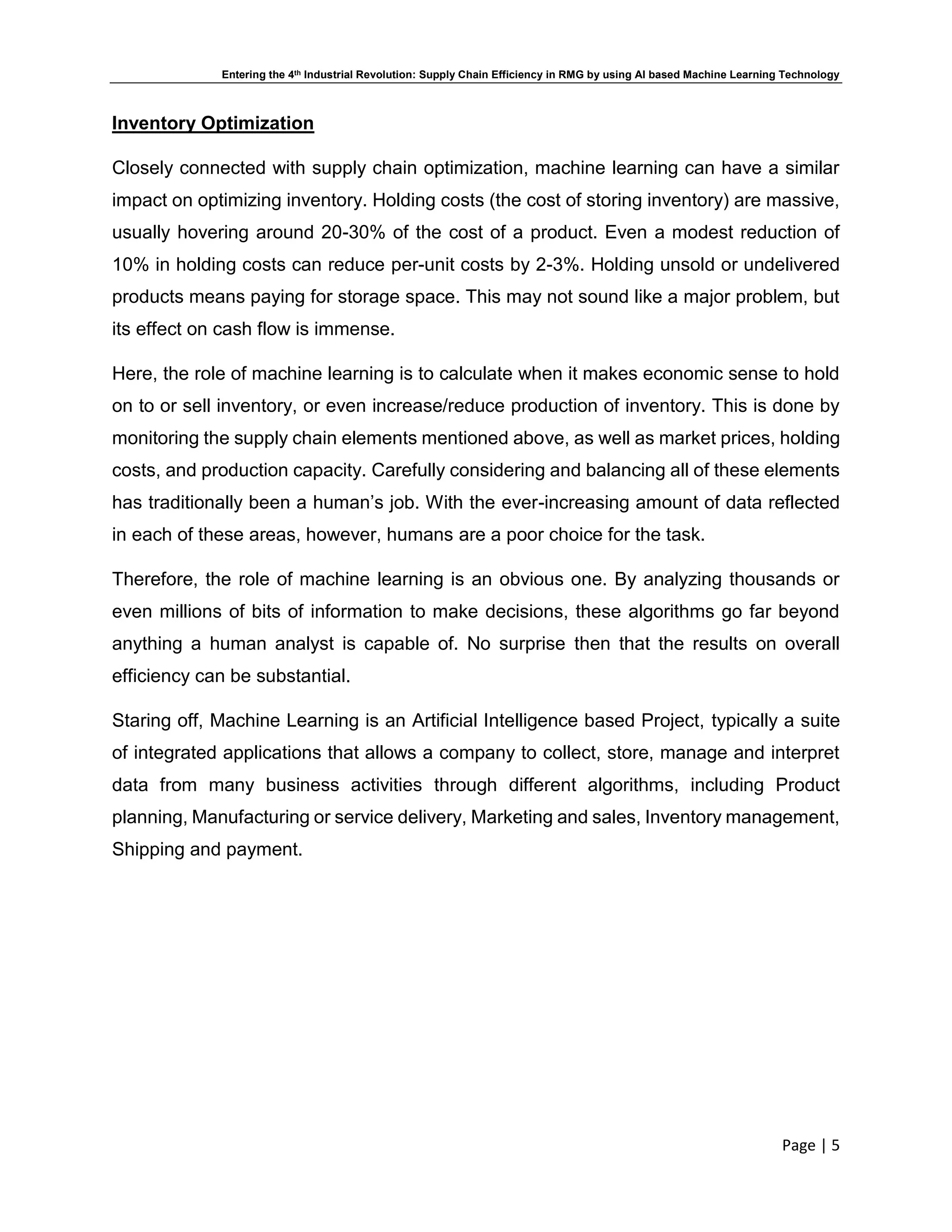 Entering the 4th Industrial Revolution: Supply Chain Efficiency in RMG by using AI based Machine Learning Technology
Page | 5
Inventory Optimization
Closely connected with supply chain optimization, machine learning can have a similar
impact on optimizing inventory. Holding costs (the cost of storing inventory) are massive,
usually hovering around 20-30% of the cost of a product. Even a modest reduction of
10% in holding costs can reduce per-unit costs by 2-3%. Holding unsold or undelivered
products means paying for storage space. This may not sound like a major problem, but
its effect on cash flow is immense.
Here, the role of machine learning is to calculate when it makes economic sense to hold
on to or sell inventory, or even increase/reduce production of inventory. This is done by
monitoring the supply chain elements mentioned above, as well as market prices, holding
costs, and production capacity. Carefully considering and balancing all of these elements
has traditionally been a human’s job. With the ever-increasing amount of data reflected
in each of these areas, however, humans are a poor choice for the task.
Therefore, the role of machine learning is an obvious one. By analyzing thousands or
even millions of bits of information to make decisions, these algorithms go far beyond
anything a human analyst is capable of. No surprise then that the results on overall
efficiency can be substantial.
Staring off, Machine Learning is an Artificial Intelligence based Project, typically a suite
of integrated applications that allows a company to collect, store, manage and interpret
data from many business activities through different algorithms, including Product
planning, Manufacturing or service delivery, Marketing and sales, Inventory management,
Shipping and payment.
 