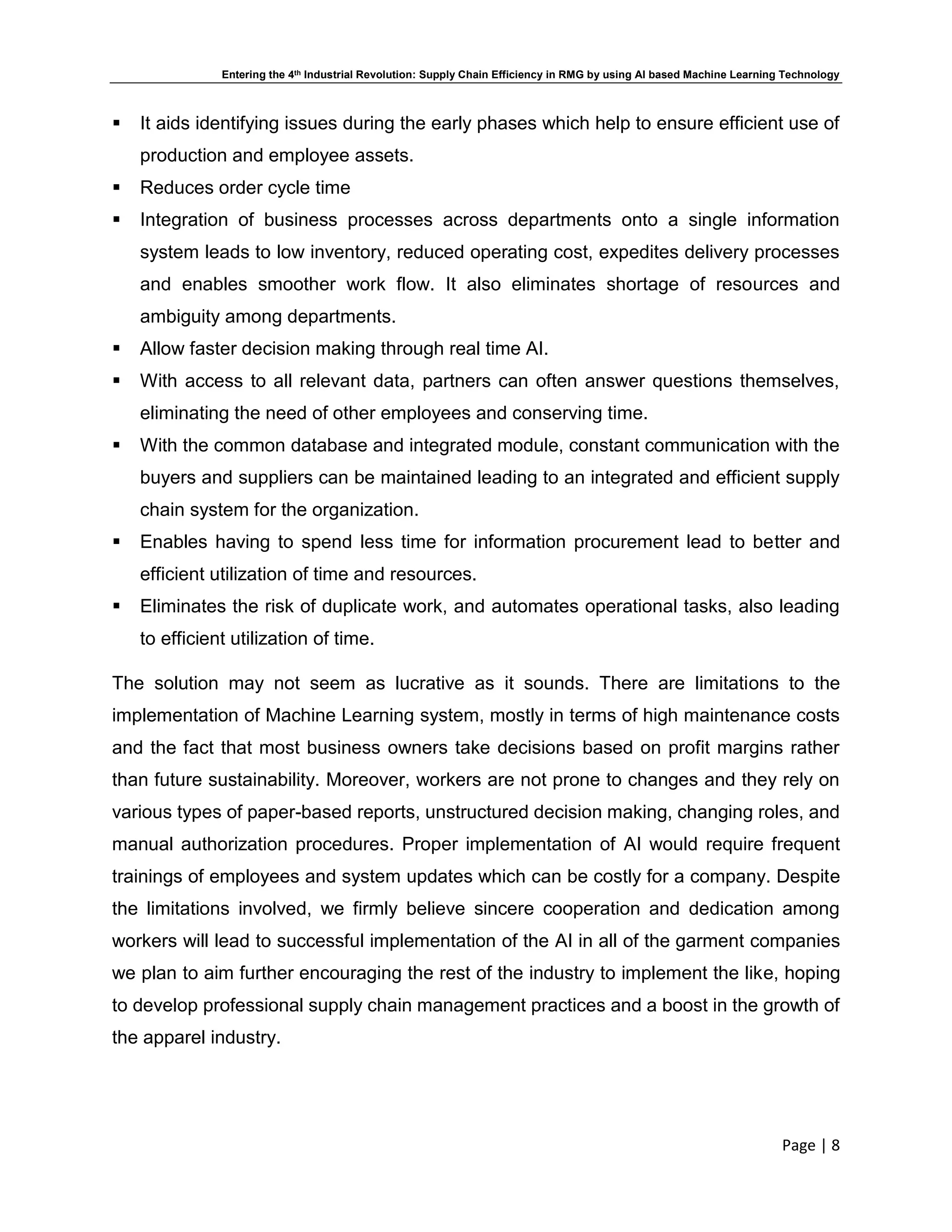 Entering the 4th Industrial Revolution: Supply Chain Efficiency in RMG by using AI based Machine Learning Technology
Page | 8
 It aids identifying issues during the early phases which help to ensure efficient use of
production and employee assets.
 Reduces order cycle time
 Integration of business processes across departments onto a single information
system leads to low inventory, reduced operating cost, expedites delivery processes
and enables smoother work flow. It also eliminates shortage of resources and
ambiguity among departments.
 Allow faster decision making through real time AI.
 With access to all relevant data, partners can often answer questions themselves,
eliminating the need of other employees and conserving time.
 With the common database and integrated module, constant communication with the
buyers and suppliers can be maintained leading to an integrated and efficient supply
chain system for the organization.
 Enables having to spend less time for information procurement lead to better and
efficient utilization of time and resources.
 Eliminates the risk of duplicate work, and automates operational tasks, also leading
to efficient utilization of time.
The solution may not seem as lucrative as it sounds. There are limitations to the
implementation of Machine Learning system, mostly in terms of high maintenance costs
and the fact that most business owners take decisions based on profit margins rather
than future sustainability. Moreover, workers are not prone to changes and they rely on
various types of paper-based reports, unstructured decision making, changing roles, and
manual authorization procedures. Proper implementation of AI would require frequent
trainings of employees and system updates which can be costly for a company. Despite
the limitations involved, we firmly believe sincere cooperation and dedication among
workers will lead to successful implementation of the AI in all of the garment companies
we plan to aim further encouraging the rest of the industry to implement the like, hoping
to develop professional supply chain management practices and a boost in the growth of
the apparel industry.
 