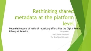 Rethinking shared
metadata at the platform
level
Terry Reese
Head, Digital Initiatives
The Ohio State University
Potential impacts of national repository efforts like the Digital Public
Library of America
 