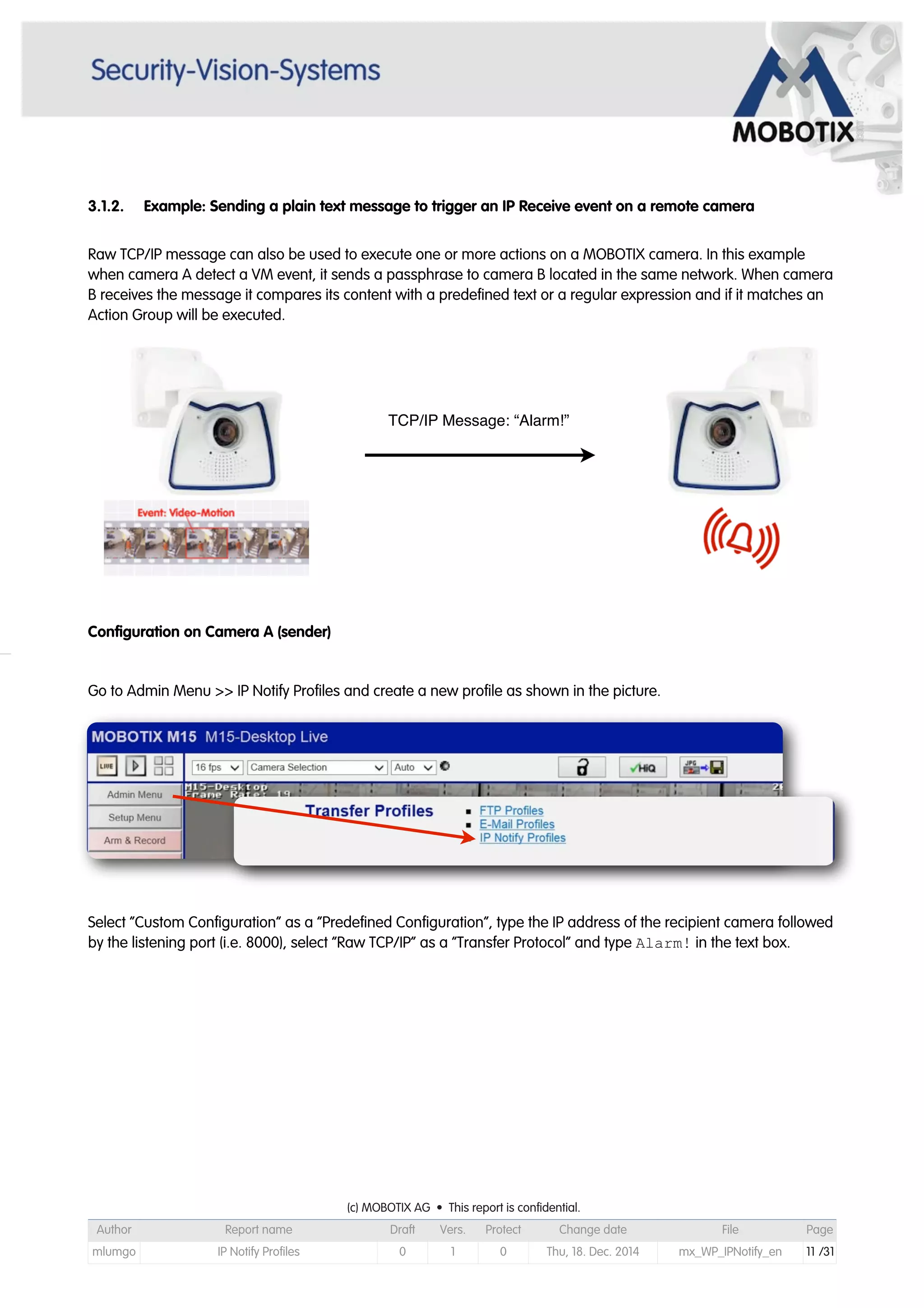3.1.2. Example: Sending a plain text message to trigger an IP Receive event on a remote camera
Raw TCP/IP message can also be used to execute one or more actions on a MOBOTIX camera. In this example
when camera A detect a VM event, it sends a passphrase to camera B located in the same network. When camera
B receives the message it compares its content with a predefined text or a regular expression and if it matches an
Action Group will be executed.
Configuration on Camera A (sender)
Go to Admin Menu >> IP Notify Profiles and create a new profile as shown in the picture.
Select “Custom Configuration” as a “Predefined Configuration”, type the IP address of the recipient camera followed
by the listening port (i.e. 8000), select “Raw TCP/IP” as a “Transfer Protocol” and type Alarm! in the text box.
TCP/IP Message: “Alarm!”
(c) MOBOTIX AG • This report is confidential.(c) MOBOTIX AG • This report is confidential.(c) MOBOTIX AG • This report is confidential.(c) MOBOTIX AG • This report is confidential.(c) MOBOTIX AG • This report is confidential.(c) MOBOTIX AG • This report is confidential.(c) MOBOTIX AG • This report is confidential.(c) MOBOTIX AG • This report is confidential.
Author Report name Draft Vers. Protect Change date File Page
mlumgo IP Notify Profiles 0 1 0 Thu, 18. Dec. 2014 mx_WP_IPNotify_en 11 /31
 
