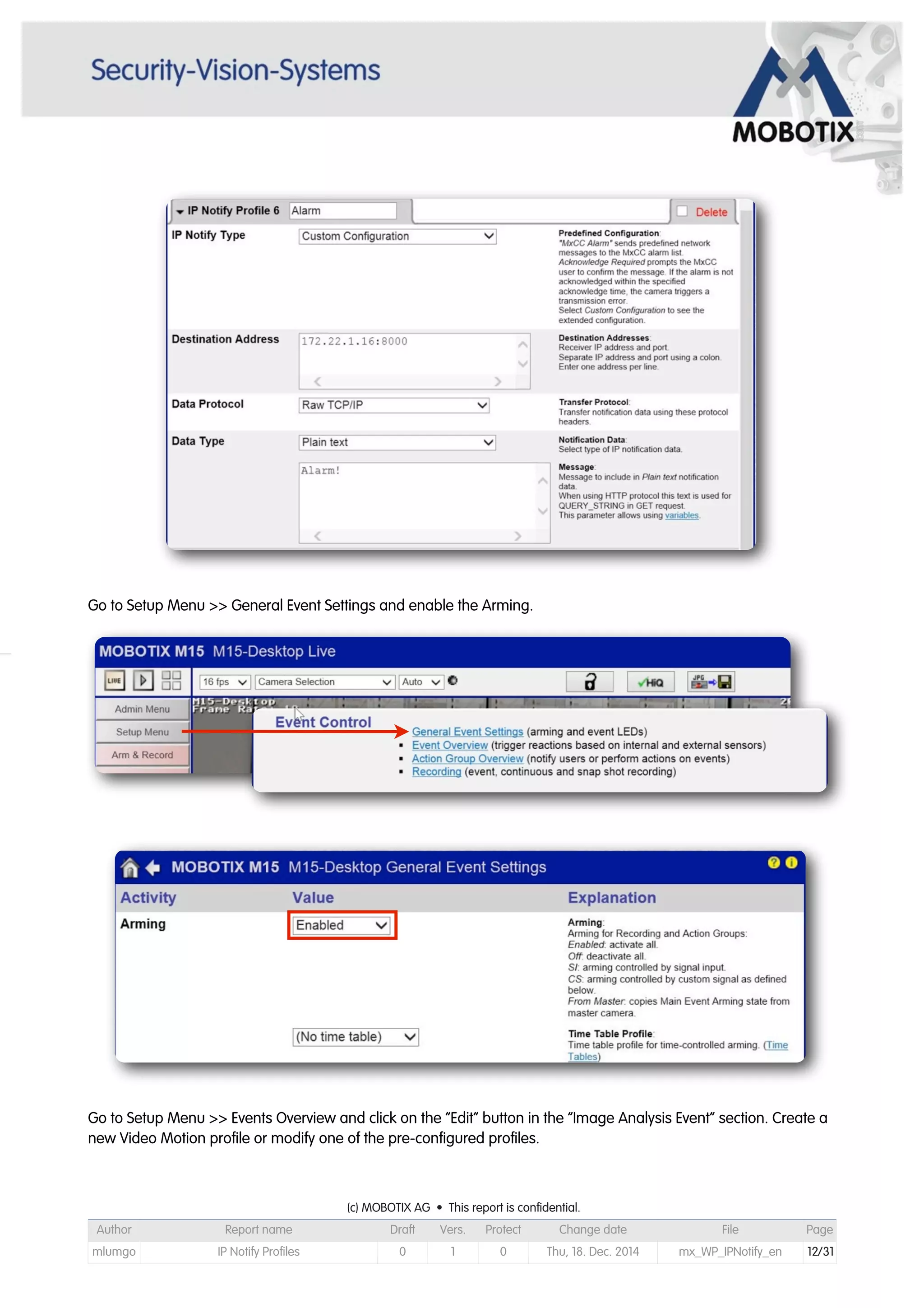 Go to Setup Menu >> General Event Settings and enable the Arming.
Go to Setup Menu >> Events Overview and click on the “Edit” button in the “Image Analysis Event” section. Create a
new Video Motion profile or modify one of the pre-configured profiles.
(c) MOBOTIX AG • This report is confidential.(c) MOBOTIX AG • This report is confidential.(c) MOBOTIX AG • This report is confidential.(c) MOBOTIX AG • This report is confidential.(c) MOBOTIX AG • This report is confidential.(c) MOBOTIX AG • This report is confidential.(c) MOBOTIX AG • This report is confidential.(c) MOBOTIX AG • This report is confidential.
Author Report name Draft Vers. Protect Change date File Page
mlumgo IP Notify Profiles 0 1 0 Thu, 18. Dec. 2014 mx_WP_IPNotify_en 12/31
 