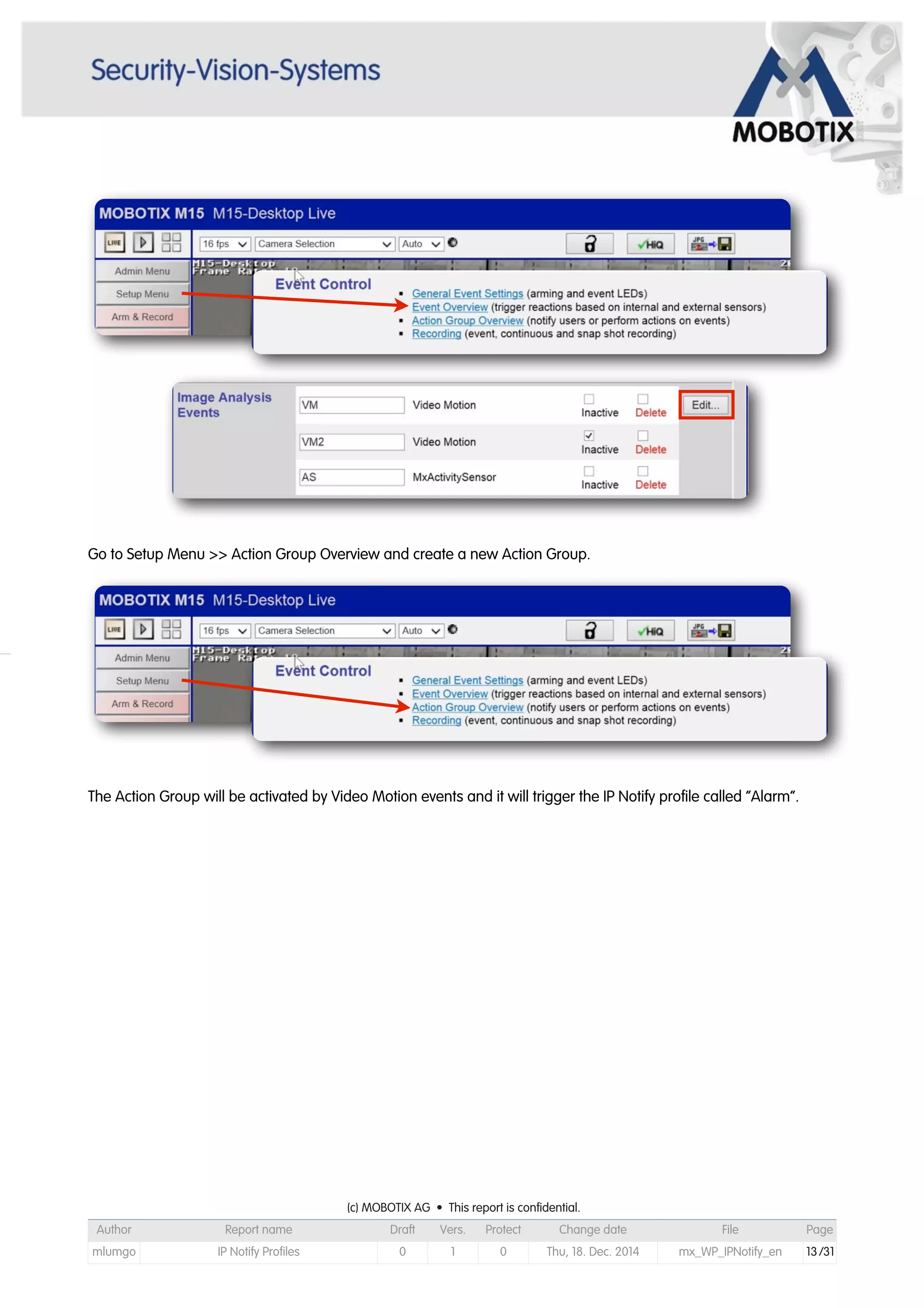 Go to Setup Menu >> Action Group Overview and create a new Action Group.
The Action Group will be activated by Video Motion events and it will trigger the IP Notify profile called “Alarm”.
(c) MOBOTIX AG • This report is confidential.(c) MOBOTIX AG • This report is confidential.(c) MOBOTIX AG • This report is confidential.(c) MOBOTIX AG • This report is confidential.(c) MOBOTIX AG • This report is confidential.(c) MOBOTIX AG • This report is confidential.(c) MOBOTIX AG • This report is confidential.(c) MOBOTIX AG • This report is confidential.
Author Report name Draft Vers. Protect Change date File Page
mlumgo IP Notify Profiles 0 1 0 Thu, 18. Dec. 2014 mx_WP_IPNotify_en 13/31
 