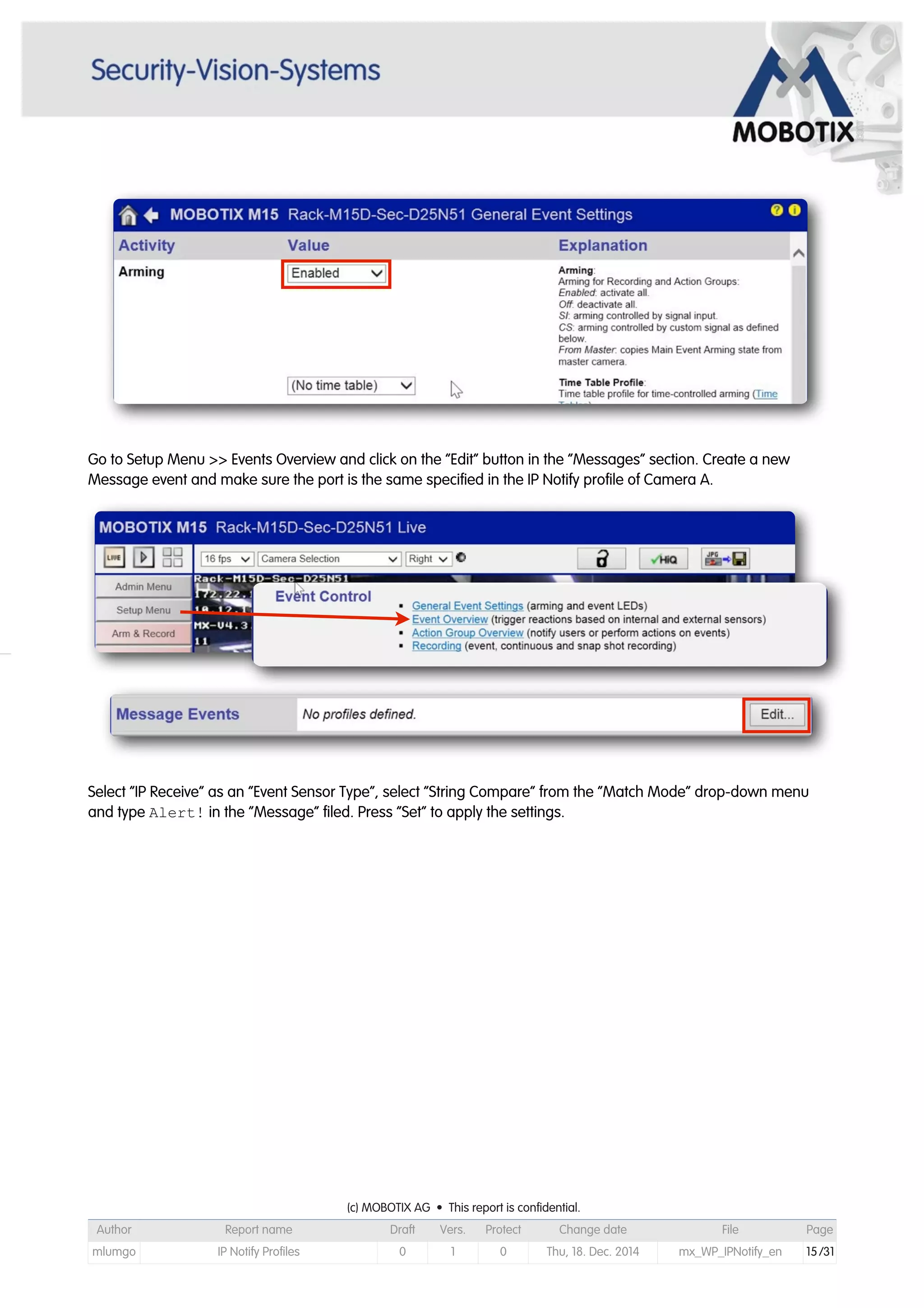 Go to Setup Menu >> Events Overview and click on the “Edit” button in the “Messages” section. Create a new
Message event and make sure the port is the same specified in the IP Notify profile of Camera A.
Select “IP Receive” as an “Event Sensor Type”, select “String Compare” from the “Match Mode” drop-down menu
and type Alert! in the “Message” filed. Press “Set” to apply the settings.
(c) MOBOTIX AG • This report is confidential.(c) MOBOTIX AG • This report is confidential.(c) MOBOTIX AG • This report is confidential.(c) MOBOTIX AG • This report is confidential.(c) MOBOTIX AG • This report is confidential.(c) MOBOTIX AG • This report is confidential.(c) MOBOTIX AG • This report is confidential.(c) MOBOTIX AG • This report is confidential.
Author Report name Draft Vers. Protect Change date File Page
mlumgo IP Notify Profiles 0 1 0 Thu, 18. Dec. 2014 mx_WP_IPNotify_en 15/31
 
