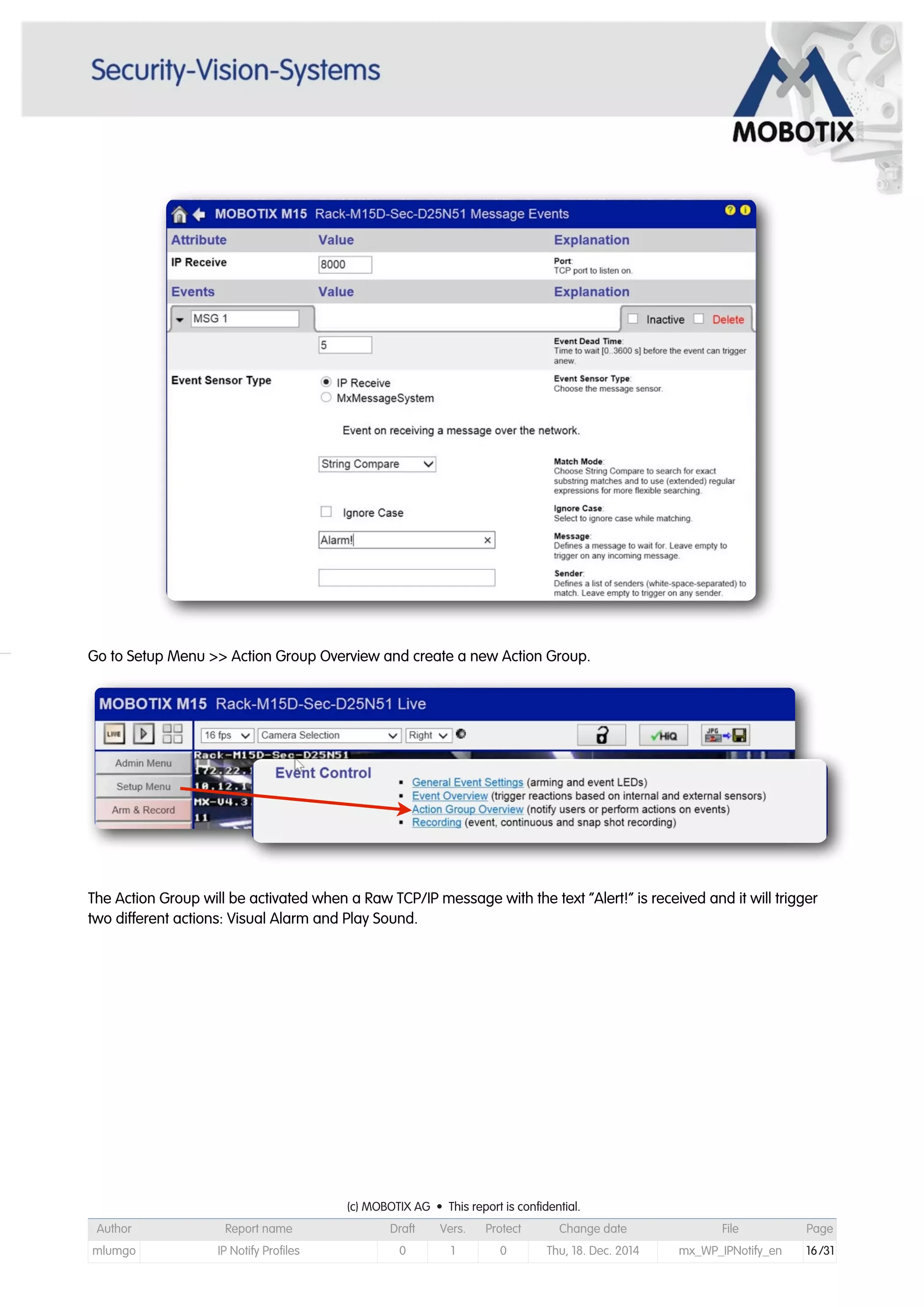 Go to Setup Menu >> Action Group Overview and create a new Action Group.
The Action Group will be activated when a Raw TCP/IP message with the text “Alert!” is received and it will trigger
two different actions: Visual Alarm and Play Sound.
(c) MOBOTIX AG • This report is confidential.(c) MOBOTIX AG • This report is confidential.(c) MOBOTIX AG • This report is confidential.(c) MOBOTIX AG • This report is confidential.(c) MOBOTIX AG • This report is confidential.(c) MOBOTIX AG • This report is confidential.(c) MOBOTIX AG • This report is confidential.(c) MOBOTIX AG • This report is confidential.
Author Report name Draft Vers. Protect Change date File Page
mlumgo IP Notify Profiles 0 1 0 Thu, 18. Dec. 2014 mx_WP_IPNotify_en 16/31
 