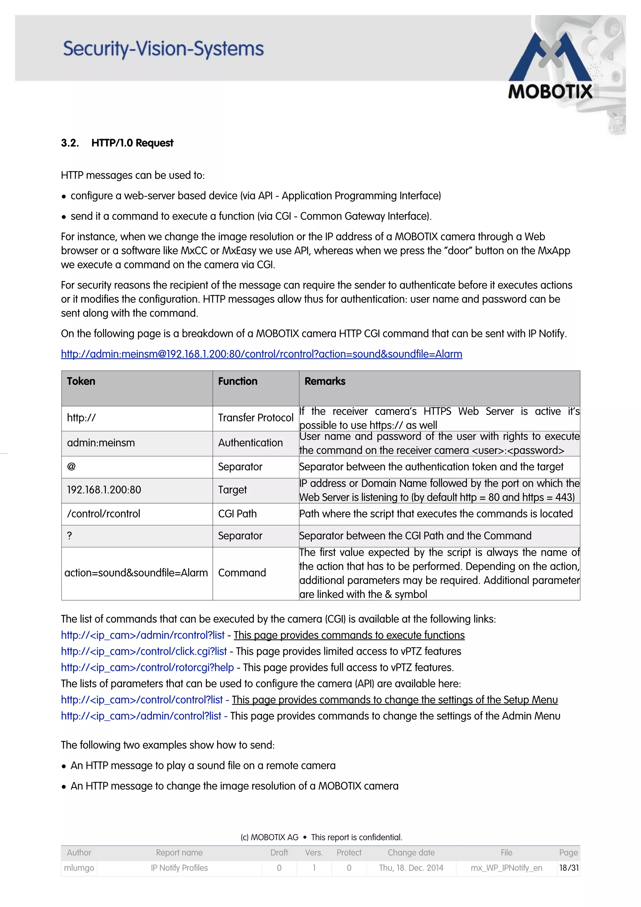 3.2. HTTP/1.0 Request
HTTP messages can be used to:
• configure a web-server based device (via API - Application Programming Interface)
• send it a command to execute a function (via CGI - Common Gateway Interface).
For instance, when we change the image resolution or the IP address of a MOBOTIX camera through a Web
browser or a software like MxCC or MxEasy we use API, whereas when we press the “door” button on the MxApp
we execute a command on the camera via CGI.
For security reasons the recipient of the message can require the sender to authenticate before it executes actions
or it modifies the configuration. HTTP messages allow thus for authentication: user name and password can be
sent along with the command.
On the following page is a breakdown of a MOBOTIX camera HTTP CGI command that can be sent with IP Notify.
http://admin:meinsm@192.168.1.200:80/control/rcontrol?action=sound&soundfile=Alarm
Token Function Remarks
http:// Transfer Protocol
If the receiver camera’s HTTPS Web Server is active it’s
possible to use https:// as well
admin:meinsm Authentication
User name and password of the user with rights to execute
the command on the receiver camera <user>:<password>
@ Separator Separator between the authentication token and the target
192.168.1.200:80 Target
IP address or Domain Name followed by the port on which the
Web Server is listening to (by default http = 80 and https = 443)
/control/rcontrol CGI Path Path where the script that executes the commands is located
? Separator Separator between the CGI Path and the Command
action=sound&soundfile=Alarm Command
The first value expected by the script is always the name of
the action that has to be performed. Depending on the action,
additional parameters may be required. Additional parameter
are linked with the & symbol
The list of commands that can be executed by the camera (CGI) is available at the following links:
http://<ip_cam>/admin/rcontrol?list - This page provides commands to execute functions
http://<ip_cam>/control/click.cgi?list - This page provides limited access to vPTZ features
http://<ip_cam>/control/rotorcgi?help - This page provides full access to vPTZ features.
The lists of parameters that can be used to configure the camera (API) are available here:
http://<ip_cam>/control/control?list - This page provides commands to change the settings of the Setup Menu
http://<ip_cam>/admin/control?list - This page provides commands to change the settings of the Admin Menu
The following two examples show how to send:
• An HTTP message to play a sound file on a remote camera
• An HTTP message to change the image resolution of a MOBOTIX camera
(c) MOBOTIX AG • This report is confidential.(c) MOBOTIX AG • This report is confidential.(c) MOBOTIX AG • This report is confidential.(c) MOBOTIX AG • This report is confidential.(c) MOBOTIX AG • This report is confidential.(c) MOBOTIX AG • This report is confidential.(c) MOBOTIX AG • This report is confidential.(c) MOBOTIX AG • This report is confidential.
Author Report name Draft Vers. Protect Change date File Page
mlumgo IP Notify Profiles 0 1 0 Thu, 18. Dec. 2014 mx_WP_IPNotify_en 18/31
 