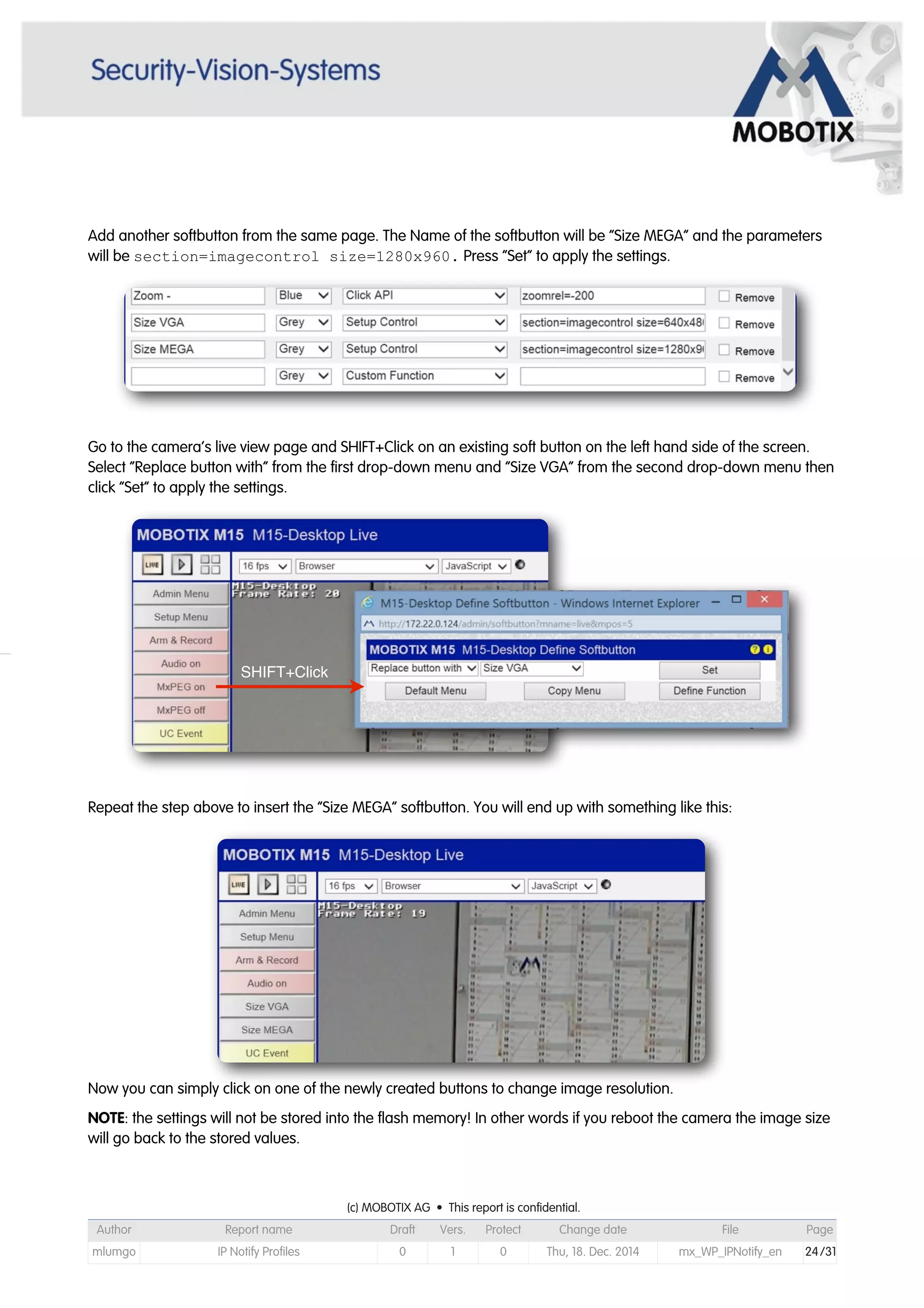 Add another softbutton from the same page. The Name of the softbutton will be “Size MEGA” and the parameters
will be section=imagecontrol size=1280x960. Press “Set” to apply the settings.
Go to the camera’s live view page and SHIFT+Click on an existing soft button on the left hand side of the screen.
Select “Replace button with” from the first drop-down menu and “Size VGA” from the second drop-down menu then
click “Set” to apply the settings.
Repeat the step above to insert the “Size MEGA” softbutton. You will end up with something like this:
Now you can simply click on one of the newly created buttons to change image resolution.
NOTE: the settings will not be stored into the flash memory! In other words if you reboot the camera the image size
will go back to the stored values.
SHIFT+Click
(c) MOBOTIX AG • This report is confidential.(c) MOBOTIX AG • This report is confidential.(c) MOBOTIX AG • This report is confidential.(c) MOBOTIX AG • This report is confidential.(c) MOBOTIX AG • This report is confidential.(c) MOBOTIX AG • This report is confidential.(c) MOBOTIX AG • This report is confidential.(c) MOBOTIX AG • This report is confidential.
Author Report name Draft Vers. Protect Change date File Page
mlumgo IP Notify Profiles 0 1 0 Thu, 18. Dec. 2014 mx_WP_IPNotify_en 24/31
 