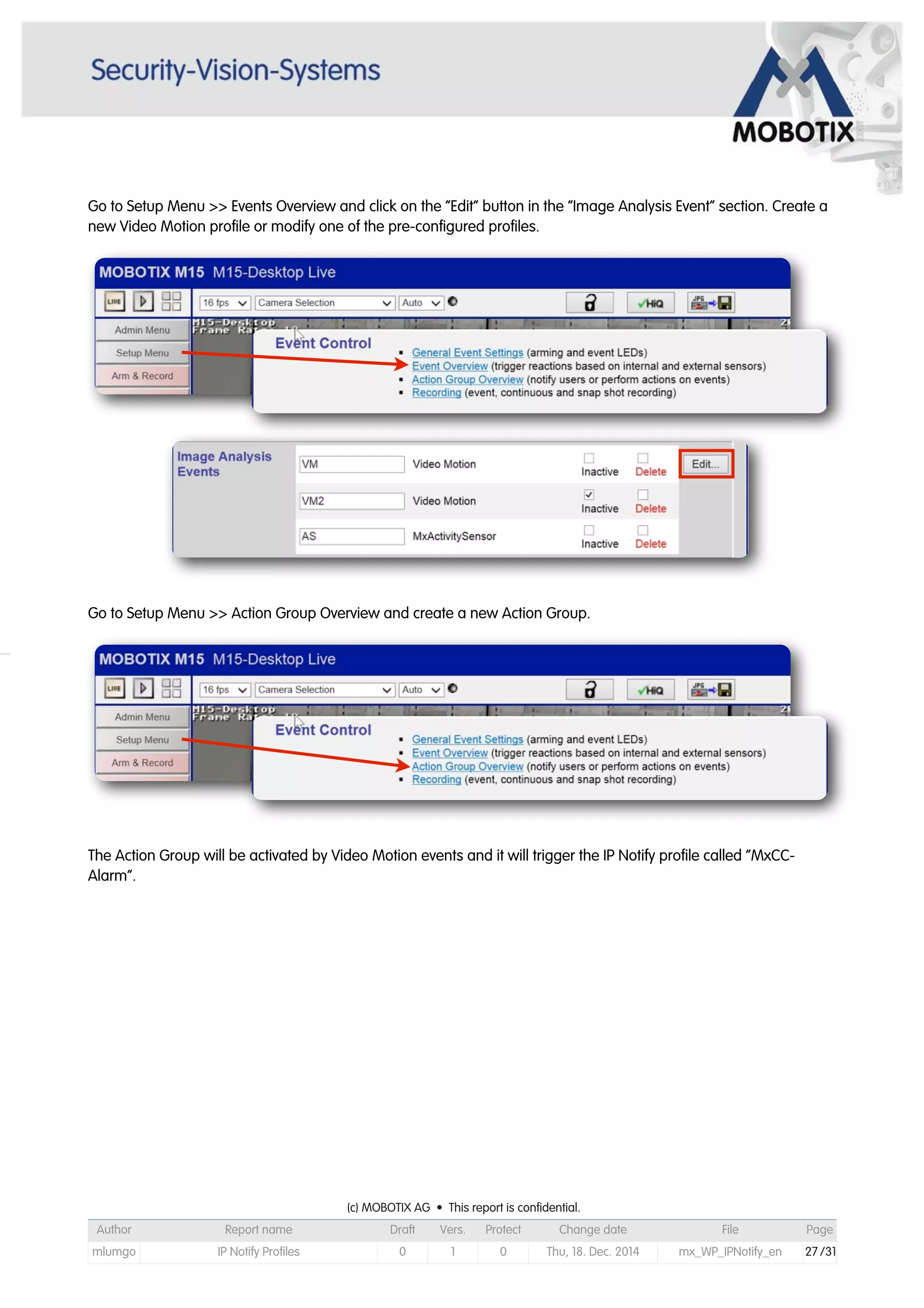 Go to Setup Menu >> Events Overview and click on the “Edit” button in the “Image Analysis Event” section. Create a
new Video Motion profile or modify one of the pre-configured profiles.
Go to Setup Menu >> Action Group Overview and create a new Action Group.
The Action Group will be activated by Video Motion events and it will trigger the IP Notify profile called “MxCC-
Alarm”.
(c) MOBOTIX AG • This report is confidential.(c) MOBOTIX AG • This report is confidential.(c) MOBOTIX AG • This report is confidential.(c) MOBOTIX AG • This report is confidential.(c) MOBOTIX AG • This report is confidential.(c) MOBOTIX AG • This report is confidential.(c) MOBOTIX AG • This report is confidential.(c) MOBOTIX AG • This report is confidential.
Author Report name Draft Vers. Protect Change date File Page
mlumgo IP Notify Profiles 0 1 0 Thu, 18. Dec. 2014 mx_WP_IPNotify_en 27 /31
 