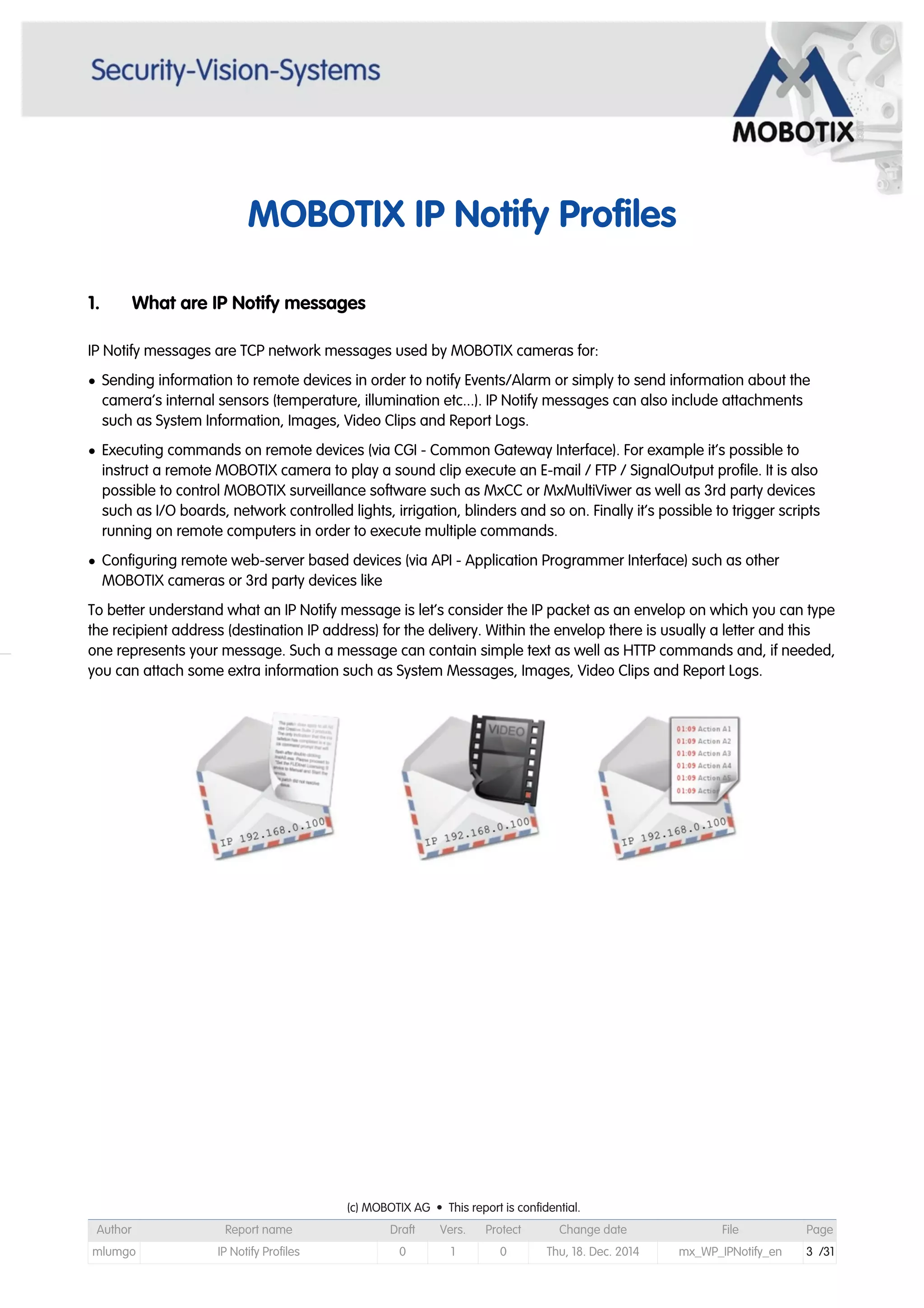 MOBOTIX IP Notify Profiles
1. What are IP Notify messages
IP Notify messages are TCP network messages used by MOBOTIX cameras for:
• Sending information to remote devices in order to notify Events/Alarm or simply to send information about the
camera’s internal sensors (temperature, illumination etc...). IP Notify messages can also include attachments
such as System Information, Images, Video Clips and Report Logs.
• Executing commands on remote devices (via CGI - Common Gateway Interface). For example it’s possible to
instruct a remote MOBOTIX camera to play a sound clip execute an E-mail / FTP / SignalOutput profile. It is also
possible to control MOBOTIX surveillance software such as MxCC or MxMultiViwer as well as 3rd party devices
such as I/O boards, network controlled lights, irrigation, blinders and so on. Finally it’s possible to trigger scripts
running on remote computers in order to execute multiple commands.
• Configuring remote web-server based devices (via API - Application Programmer Interface) such as other
MOBOTIX cameras or 3rd party devices like
To better understand what an IP Notify message is let’s consider the IP packet as an envelop on which you can type
the recipient address (destination IP address) for the delivery. Within the envelop there is usually a letter and this
one represents your message. Such a message can contain simple text as well as HTTP commands and, if needed,
you can attach some extra information such as System Messages, Images, Video Clips and Report Logs.

(c) MOBOTIX AG • This report is confidential.(c) MOBOTIX AG • This report is confidential.(c) MOBOTIX AG • This report is confidential.(c) MOBOTIX AG • This report is confidential.(c) MOBOTIX AG • This report is confidential.(c) MOBOTIX AG • This report is confidential.(c) MOBOTIX AG • This report is confidential.(c) MOBOTIX AG • This report is confidential.
Author Report name Draft Vers. Protect Change date File Page
mlumgo IP Notify Profiles 0 1 0 Thu, 18. Dec. 2014 mx_WP_IPNotify_en 3 /31
 