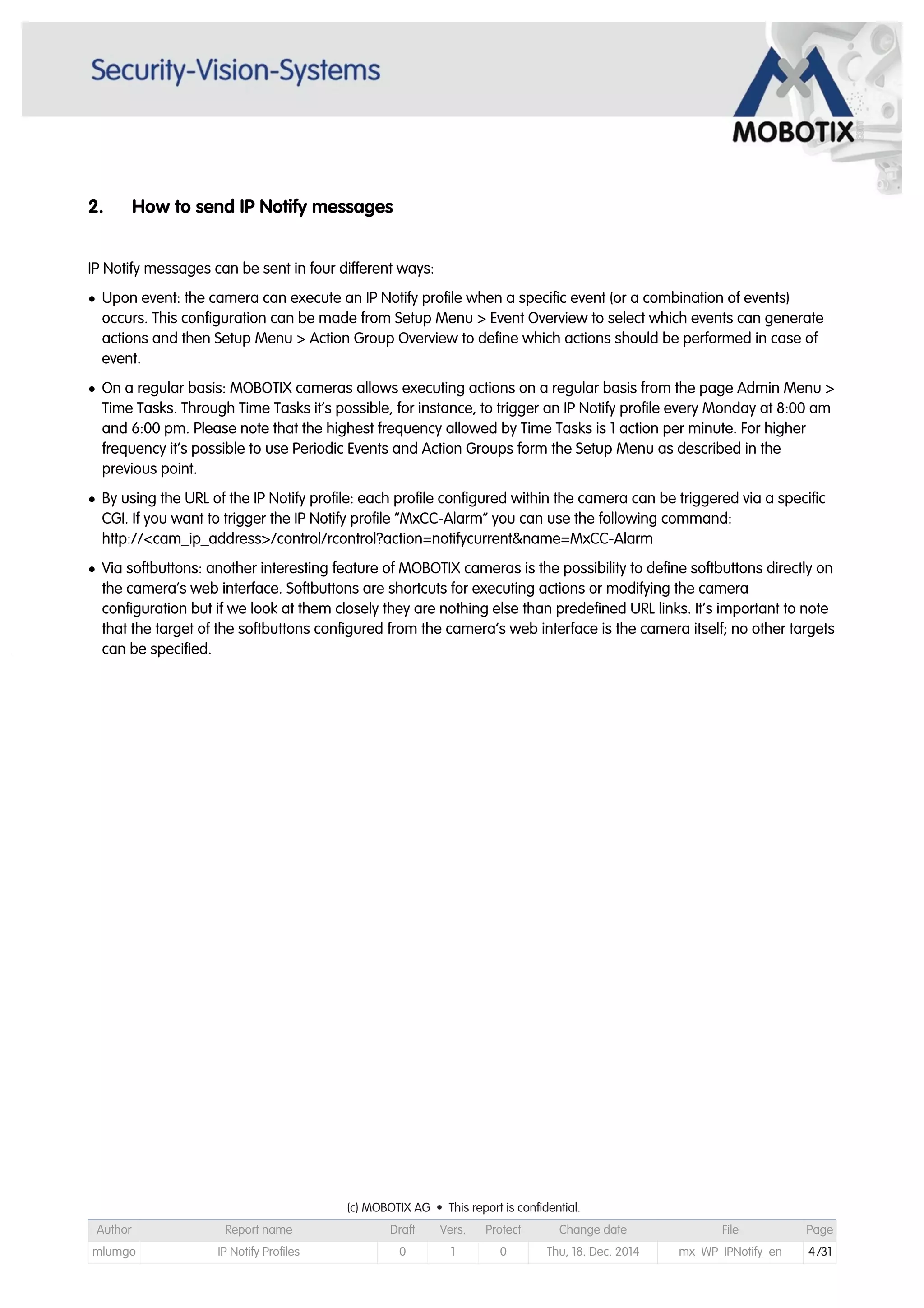 2. How to send IP Notify messages
IP Notify messages can be sent in four different ways:
• Upon event: the camera can execute an IP Notify profile when a specific event (or a combination of events)
occurs. This configuration can be made from Setup Menu > Event Overview to select which events can generate
actions and then Setup Menu > Action Group Overview to define which actions should be performed in case of
event.
• On a regular basis: MOBOTIX cameras allows executing actions on a regular basis from the page Admin Menu >
Time Tasks. Through Time Tasks it’s possible, for instance, to trigger an IP Notify profile every Monday at 8:00 am
and 6:00 pm. Please note that the highest frequency allowed by Time Tasks is 1 action per minute. For higher
frequency it’s possible to use Periodic Events and Action Groups form the Setup Menu as described in the
previous point.
• By using the URL of the IP Notify profile: each profile configured within the camera can be triggered via a specific
CGI. If you want to trigger the IP Notify profile “MxCC-Alarm” you can use the following command:
http://<cam_ip_address>/control/rcontrol?action=notifycurrent&name=MxCC-Alarm
• Via softbuttons: another interesting feature of MOBOTIX cameras is the possibility to define softbuttons directly on
the camera’s web interface. Softbuttons are shortcuts for executing actions or modifying the camera
configuration but if we look at them closely they are nothing else than predefined URL links. It’s important to note
that the target of the softbuttons configured from the camera’s web interface is the camera itself; no other targets
can be specified.
(c) MOBOTIX AG • This report is confidential.(c) MOBOTIX AG • This report is confidential.(c) MOBOTIX AG • This report is confidential.(c) MOBOTIX AG • This report is confidential.(c) MOBOTIX AG • This report is confidential.(c) MOBOTIX AG • This report is confidential.(c) MOBOTIX AG • This report is confidential.(c) MOBOTIX AG • This report is confidential.
Author Report name Draft Vers. Protect Change date File Page
mlumgo IP Notify Profiles 0 1 0 Thu, 18. Dec. 2014 mx_WP_IPNotify_en 4/31
 