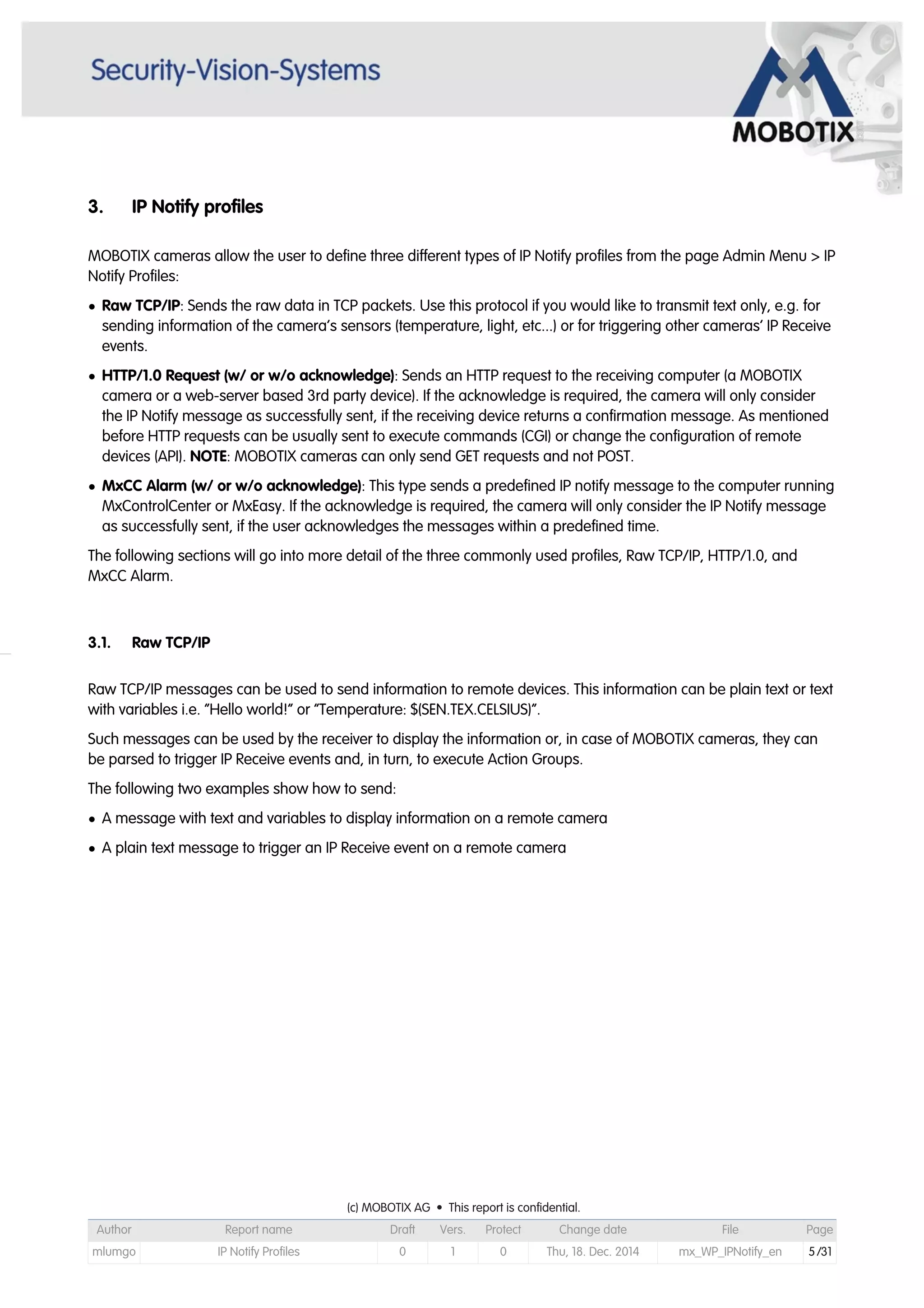 3. IP Notify profiles
MOBOTIX cameras allow the user to define three different types of IP Notify profiles from the page Admin Menu > IP
Notify Profiles:
• Raw TCP/IP: Sends the raw data in TCP packets. Use this protocol if you would like to transmit text only, e.g. for
sending information of the camera’s sensors (temperature, light, etc...) or for triggering other cameras’ IP Receive
events.
• HTTP/1.0 Request (w/ or w/o acknowledge): Sends an HTTP request to the receiving computer (a MOBOTIX
camera or a web-server based 3rd party device). If the acknowledge is required, the camera will only consider
the IP Notify message as successfully sent, if the receiving device returns a confirmation message. As mentioned
before HTTP requests can be usually sent to execute commands (CGI) or change the configuration of remote
devices (API). NOTE: MOBOTIX cameras can only send GET requests and not POST.
• MxCC Alarm (w/ or w/o acknowledge): This type sends a predefined IP notify message to the computer running
MxControlCenter or MxEasy. If the acknowledge is required, the camera will only consider the IP Notify message
as successfully sent, if the user acknowledges the messages within a predefined time.
The following sections will go into more detail of the three commonly used profiles, Raw TCP/IP, HTTP/1.0, and
MxCC Alarm.
3.1. Raw TCP/IP
Raw TCP/IP messages can be used to send information to remote devices. This information can be plain text or text
with variables i.e. “Hello world!” or “Temperature: $(SEN.TEX.CELSIUS)”.
Such messages can be used by the receiver to display the information or, in case of MOBOTIX cameras, they can
be parsed to trigger IP Receive events and, in turn, to execute Action Groups.
The following two examples show how to send:
• A message with text and variables to display information on a remote camera
• A plain text message to trigger an IP Receive event on a remote camera
(c) MOBOTIX AG • This report is confidential.(c) MOBOTIX AG • This report is confidential.(c) MOBOTIX AG • This report is confidential.(c) MOBOTIX AG • This report is confidential.(c) MOBOTIX AG • This report is confidential.(c) MOBOTIX AG • This report is confidential.(c) MOBOTIX AG • This report is confidential.(c) MOBOTIX AG • This report is confidential.
Author Report name Draft Vers. Protect Change date File Page
mlumgo IP Notify Profiles 0 1 0 Thu, 18. Dec. 2014 mx_WP_IPNotify_en 5/31
 