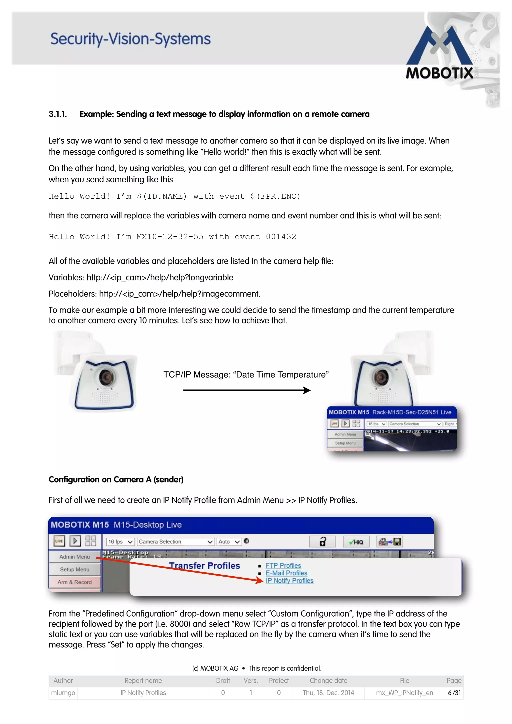 3.1.1. Example: Sending a text message to display information on a remote camera
Let’s say we want to send a text message to another camera so that it can be displayed on its live image. When
the message configured is something like “Hello world!” then this is exactly what will be sent.
On the other hand, by using variables, you can get a different result each time the message is sent. For example,
when you send something like this
Hello World! I’m $(ID.NAME) with event $(FPR.ENO)
then the camera will replace the variables with camera name and event number and this is what will be sent:
Hello World! I’m MX10-12-32-55 with event 001432
All of the available variables and placeholders are listed in the camera help file:
Variables: http://<ip_cam>/help/help?longvariable
Placeholders: http://<ip_cam>/help/help?imagecomment.
To make our example a bit more interesting we could decide to send the timestamp and the current temperature
to another camera every 10 minutes. Let’s see how to achieve that.
Configuration on Camera A (sender)
First of all we need to create an IP Notify Profile from Admin Menu >> IP Notify Profiles.
From the “Predefined Configuration” drop-down menu select “Custom Configuration”, type the IP address of the
recipient followed by the port (i.e. 8000) and select “Raw TCP/IP” as a transfer protocol. In the text box you can type
static text or you can use variables that will be replaced on the fly by the camera when it’s time to send the
message. Press “Set” to apply the changes.
TCP/IP Message: “Date Time Temperature”
(c) MOBOTIX AG • This report is confidential.(c) MOBOTIX AG • This report is confidential.(c) MOBOTIX AG • This report is confidential.(c) MOBOTIX AG • This report is confidential.(c) MOBOTIX AG • This report is confidential.(c) MOBOTIX AG • This report is confidential.(c) MOBOTIX AG • This report is confidential.(c) MOBOTIX AG • This report is confidential.
Author Report name Draft Vers. Protect Change date File Page
mlumgo IP Notify Profiles 0 1 0 Thu, 18. Dec. 2014 mx_WP_IPNotify_en 6/31
 