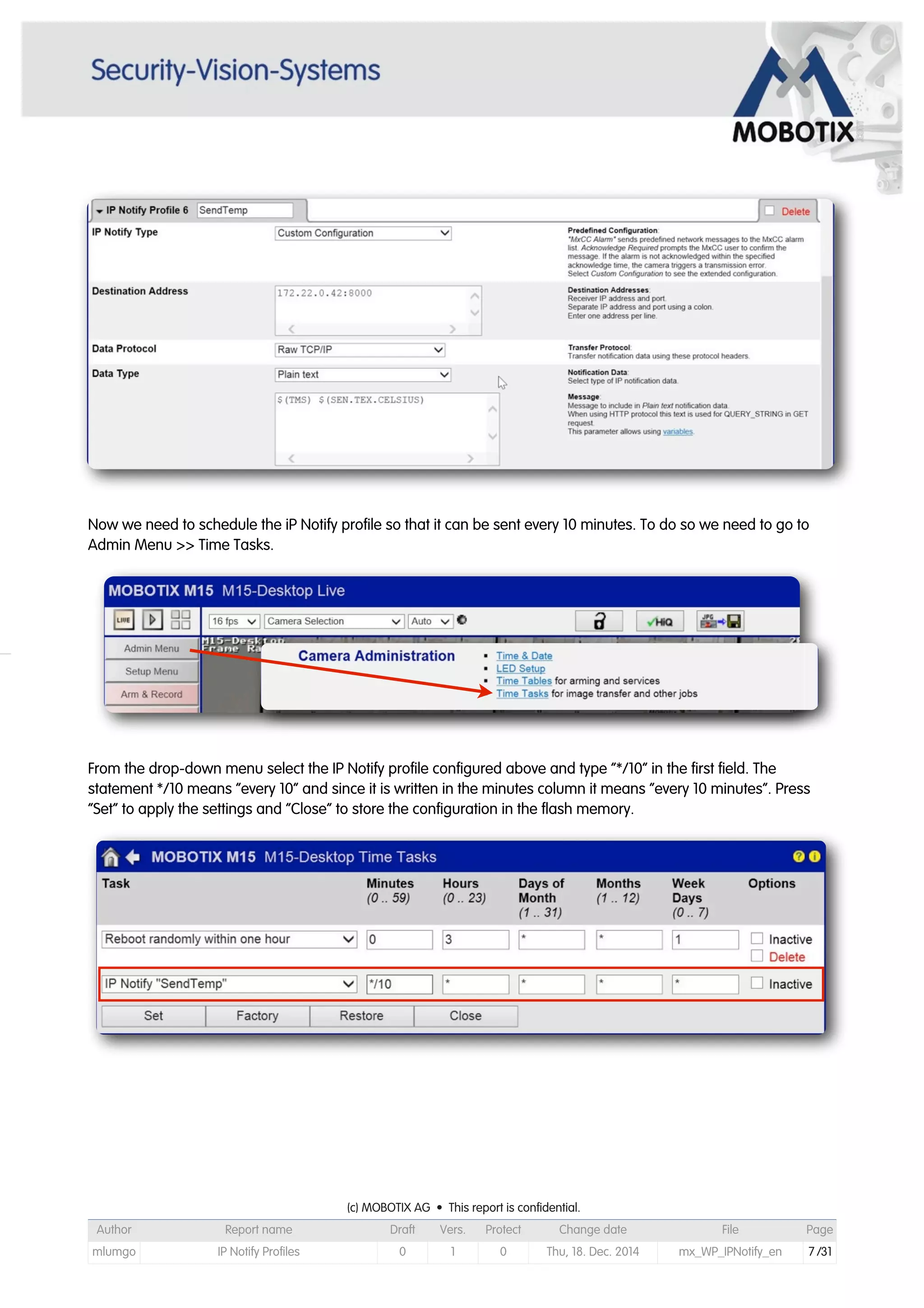 Now we need to schedule the iP Notify profile so that it can be sent every 10 minutes. To do so we need to go to
Admin Menu >> Time Tasks.
From the drop-down menu select the IP Notify profile configured above and type “*/10” in the first field. The
statement */10 means “every 10” and since it is written in the minutes column it means “every 10 minutes”. Press
“Set” to apply the settings and “Close” to store the configuration in the flash memory.
(c) MOBOTIX AG • This report is confidential.(c) MOBOTIX AG • This report is confidential.(c) MOBOTIX AG • This report is confidential.(c) MOBOTIX AG • This report is confidential.(c) MOBOTIX AG • This report is confidential.(c) MOBOTIX AG • This report is confidential.(c) MOBOTIX AG • This report is confidential.(c) MOBOTIX AG • This report is confidential.
Author Report name Draft Vers. Protect Change date File Page
mlumgo IP Notify Profiles 0 1 0 Thu, 18. Dec. 2014 mx_WP_IPNotify_en 7 /31
 