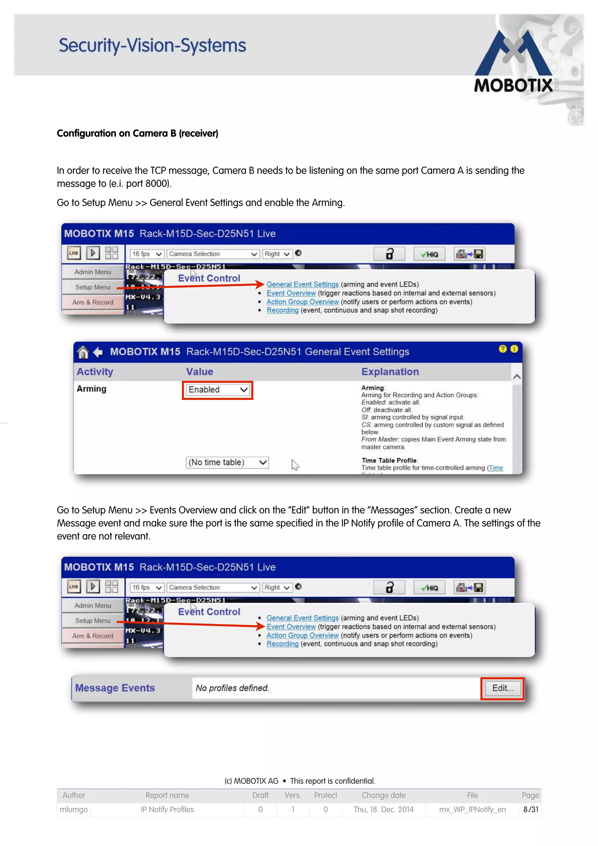 Configuration on Camera B (receiver)
In order to receive the TCP message, Camera B needs to be listening on the same port Camera A is sending the
message to (e.i. port 8000).
Go to Setup Menu >> General Event Settings and enable the Arming.
Go to Setup Menu >> Events Overview and click on the “Edit” button in the “Messages” section. Create a new
Message event and make sure the port is the same specified in the IP Notify profile of Camera A. The settings of the
event are not relevant.
(c) MOBOTIX AG • This report is confidential.(c) MOBOTIX AG • This report is confidential.(c) MOBOTIX AG • This report is confidential.(c) MOBOTIX AG • This report is confidential.(c) MOBOTIX AG • This report is confidential.(c) MOBOTIX AG • This report is confidential.(c) MOBOTIX AG • This report is confidential.(c) MOBOTIX AG • This report is confidential.
Author Report name Draft Vers. Protect Change date File Page
mlumgo IP Notify Profiles 0 1 0 Thu, 18. Dec. 2014 mx_WP_IPNotify_en 8/31
 
