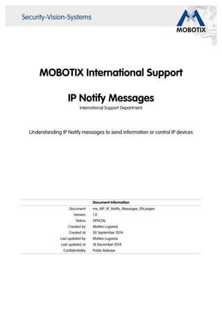 MOBOTIX International Support
IP Notify Messages
International Support Department
Understanding IP Notify messages to send information or control IP devices
Document Information
Document: mx_WP_IP_Notify_Messages_EN.pages
Version: 1.0
Status: OFFICIAL
Created by: Matteo Lugaresi
Created at: 30 September 2014
Last updated by: Matteo Lugaresi
Last updated at: 18 December 2014
Confidentiality: Public Release
 
