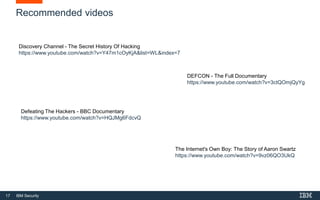 17 IBM Security
Recommended videos
Discovery Channel - The Secret History Of Hacking
https://www.youtube.com/watch?v=Y47m1cOyKjA&list=WL&index=7
Defeating The Hackers - BBC Documentary
https://www.youtube.com/watch?v=HQJMg6FdcvQ
The Internet's Own Boy: The Story of Aaron Swartz
https://www.youtube.com/watch?v=9vz06QO3UkQ
DEFCON - The Full Documentary
https://www.youtube.com/watch?v=3ctQOmjQyYg
 