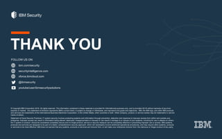 ibm.com/security
securityintelligence.com
xforce.ibmcloud.com
@ibmsecurity
youtube/user/ibmsecuritysolutions
© Copyright IBM Corporation 2016. All rights reserved. The information contained in these materials is provided for informational purposes only, and is provided AS IS without warranty of any kind,
express or implied. Any statement of direction represents IBM's current intent, is subject to change or withdrawal, and represent only goals and objectives. IBM, the IBM logo, and other IBM products
and services are trademarks of the International Business Machines Corporation, in the United States, other countries or both. Other company, product, or service names may be trademarks or service
marks of others.
Statement of Good Security Practices: IT system security involves protecting systems and information through prevention, detection and response to improper access from within and outside your
enterprise. Improper access can result in information being altered, destroyed, misappropriated or misused or can result in damage to or misuse of your systems, including for use in attacks on others.
No IT system or product should be considered completely secure and no single product, service or security measure can be completely effective in preventing improper use or access. IBM systems,
products and services are designed to be part of a lawful, comprehensive security approach, which will necessarily involve additional operational procedures, and may require other systems, products
or services to be most effective. IBM does not warrant that any systems, products or services are immune from, or will make your enterprise immune from, the malicious or illegal conduct of any party.
FOLLOW US ON:
THANK YOU
 