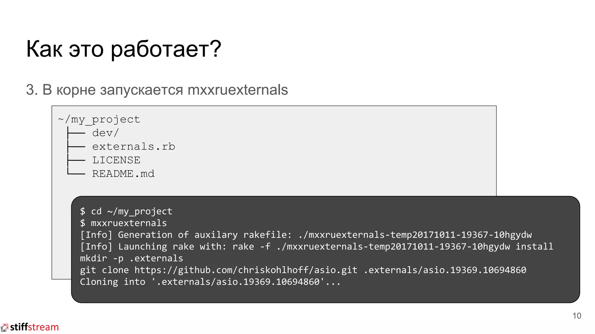 Как это работает?
3. В корне запускается mxxruexternals
10
~/my_project
├── dev/
├── externals.rb
├── LICENSE
└── README.md
$ cd ~/my_project
$ mxxruexternals
[Info] Generation of auxilary rakefile: ./mxxruexternals-temp20171011-19367-10hgydw
[Info] Launching rake with: rake -f ./mxxruexternals-temp20171011-19367-10hgydw install
mkdir -p .externals
git clone https://github.com/chriskohlhoff/asio.git .externals/asio.19369.10694860
Cloning into '.externals/asio.19369.10694860'...
 
