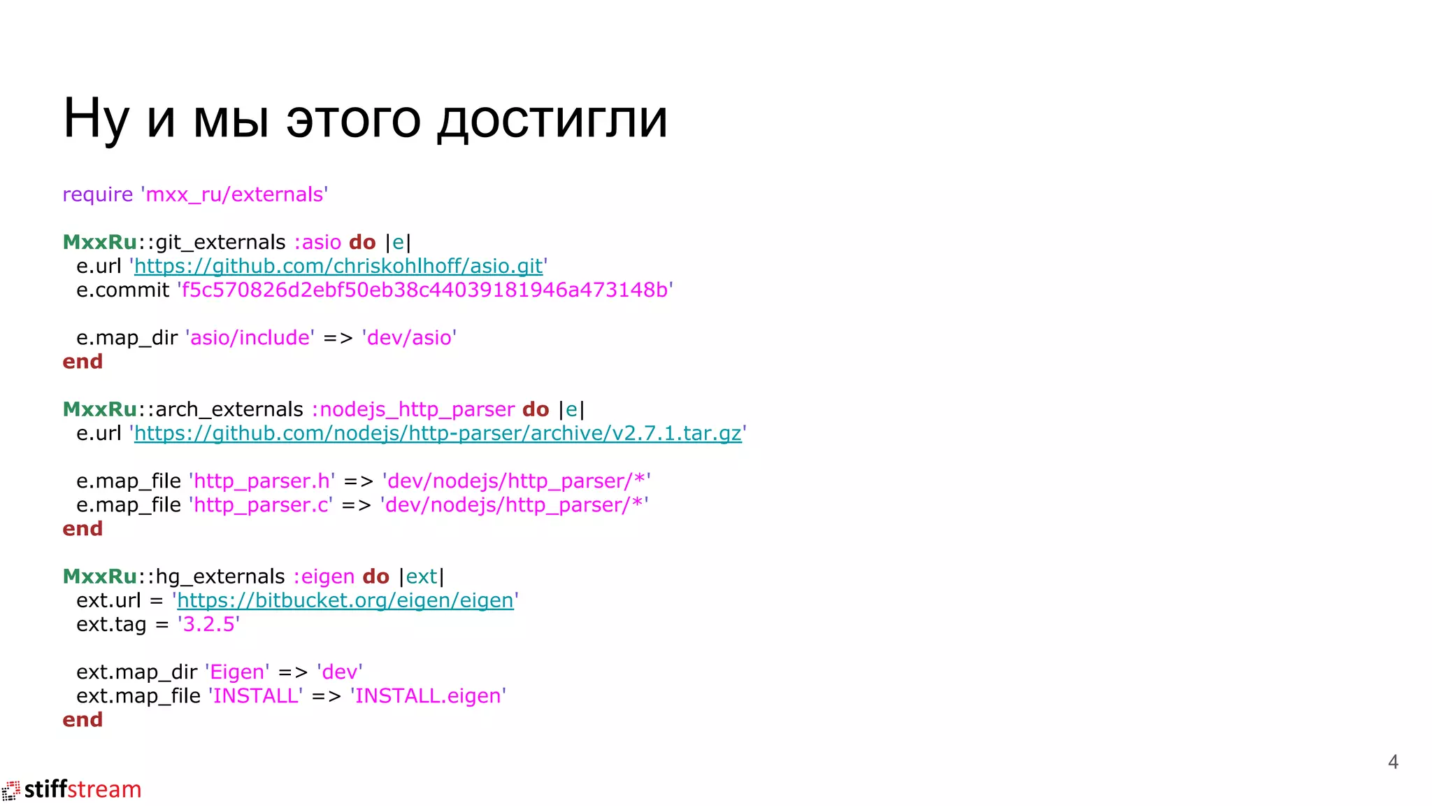 Ну и мы этого достигли
require 'mxx_ru/externals'
MxxRu::git_externals :asio do |e|
e.url 'https://github.com/chriskohlhoff/asio.git'
e.commit 'f5c570826d2ebf50eb38c44039181946a473148b'
e.map_dir 'asio/include' => 'dev/asio'
end
MxxRu::arch_externals :nodejs_http_parser do |e|
e.url 'https://github.com/nodejs/http-parser/archive/v2.7.1.tar.gz'
e.map_file 'http_parser.h' => 'dev/nodejs/http_parser/*'
e.map_file 'http_parser.c' => 'dev/nodejs/http_parser/*'
end
MxxRu::hg_externals :eigen do |ext|
ext.url = 'https://bitbucket.org/eigen/eigen'
ext.tag = '3.2.5'
ext.map_dir 'Eigen' => 'dev'
ext.map_file 'INSTALL' => 'INSTALL.eigen'
end
4
 